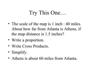 Try This One… The scale of the map is 1 inch : 40 miles. About how far from Atlanta is Athens, if the map distance is 1.5 inches? Write a proportion. Write Cross Products. Simplify. Athens is about 60 miles from Atlanta. 