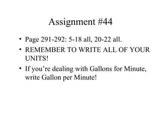 Assignment #44 Page 291-292: 5-18 all, 20-22 all. REMEMBER TO WRITE ALL OF YOUR UNITS! If you’re dealing with Gallons for Minute, write Gallon per Minute! 