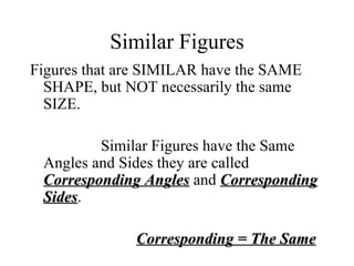 Similar Figures Figures that are SIMILAR have the SAME SHAPE, but NOT necessarily the same SIZE. Similar Figures have the Same Angles and Sides they are called  Corresponding Angles  and  Corresponding Sides . Corresponding = The Same 