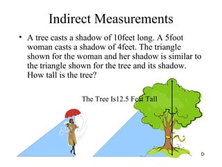 Indirect Measurements A tree casts a shadow of 10feet long. A 5foot woman casts a shadow of 4feet. The triangle shown for the woman and her shadow is similar to the triangle shown for the tree and its shadow. How tall is the tree? The Tree Is12.5 Feet Tall 