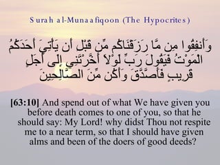 Surah al-Munaafiqoon (The Hypocrites) وَأَنفِقُوا مِن مَّا رَزَقْنَاكُم مِّن قَبْلِ أَن يَأْتِيَ أَحَدَكُمُ الْمَوْتُ فَيَقُولَ رَبِّ لَوْلَا أَخَّرْتَنِي إِلَى أَجَلٍ قَرِيبٍ فَأَصَّدَّقَ وَأَكُن مِّنَ الصَّالِحِينَ  [63:10]  And spend out of what We have given you before death comes to one of you, so that he should say: My Lord! why didst Thou not respite me to a near term, so that I should have given alms and been of the doers of good deeds?  