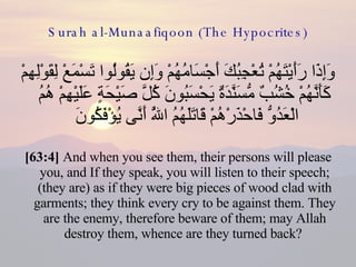 Surah al-Munaafiqoon (The Hypocrites) وَإِذَا رَأَيْتَهُمْ تُعْجِبُكَ أَجْسَامُهُمْ وَإِن يَقُولُوا تَسْمَعْ لِقَوْلِهِمْ كَأَنَّهُمْ خُشُبٌ مُّسَنَّدَةٌ يَحْسَبُونَ كُلَّ صَيْحَةٍ عَلَيْهِمْ هُمُ الْعَدُوُّ فَاحْذَرْهُمْ قَاتَلَهُمُ اللَّهُ أَنَّى يُؤْفَكُونَ  [63:4]  And when you see them, their persons will please you, and If they speak, you will listen to their speech; (they are) as if they were big pieces of wood clad with garments; they think every cry to be against them. They are the enemy, therefore beware of them; may Allah destroy them, whence are they turned back?  