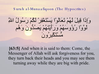 Surah al-Munaafiqoon (The Hypocrites) وَإِذَا قِيلَ لَهُمْ تَعَالَوْا يَسْتَغْفِرْ لَكُمْ رَسُولُ اللَّهِ لَوَّوْا رُؤُوسَهُمْ وَرَأَيْتَهُمْ يَصُدُّونَ وَهُم مُّسْتَكْبِرُونَ  [63:5]  And when it is said to them: Come, the Messenger of Allah will ask forgiveness for you, they turn back their heads and you may see them turning away while they are big with pride. 