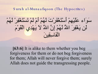 Surah al-Munaafiqoon (The Hypocrites) سَوَاء عَلَيْهِمْ أَسْتَغْفَرْتَ لَهُمْ أَمْ لَمْ تَسْتَغْفِرْ لَهُمْ لَن يَغْفِرَ اللَّهُ لَهُمْ إِنَّ اللَّهَ لَا يَهْدِي الْقَوْمَ الْفَاسِقِينَ  [63:6]  It is alike to them whether you beg forgiveness for them or do not beg forgiveness for them; Allah will never forgive them; surely Allah does not guide the transgressing people.  