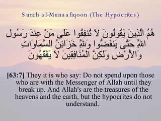 Surah al-Munaafiqoon (The Hypocrites) هُمُ الَّذِينَ يَقُولُونَ لَا تُنفِقُوا عَلَى مَنْ عِندَ رَسُولِ اللَّهِ حَتَّى يَنفَضُّوا وَلِلَّهِ خَزَائِنُ السَّمَاوَاتِ وَالْأَرْضِ وَلَكِنَّ الْمُنَافِقِينَ لَا يَفْقَهُونَ  [63:7]  They it is who say: Do not spend upon those who are with the Messenger of Allah until they break up. And Allah's are the treasures of the heavens and the earth, but the hypocrites do not understand.  