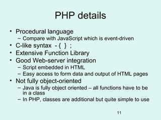 PHP details
• Procedural language
   – Compare with JavaScript which is event-driven
• C-like syntax - { } ;
• Extensive Function Library
• Good Web-server integration
   – Script embedded in HTML
   – Easy access to form data and output of HTML pages
• Not fully object-oriented
   – Java is fully object oriented – all functions have to be
     in a class
   – In PHP, classes are additional but quite simple to use

                                              11
 
