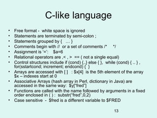 C-like language
•   Free format - white space is ignored
•   Statements are terminated by semi-colon ;
•   Statements grouped by { … }
•   Comments begin with // or a set of comments /* */
•   Assignment is ‘=’: $a=6
•   Relational operators are ,< , > == ( not a single equal)
•   Control structures include if (cond) {..} else { }, while (cond) { .. } ,
    for(sstartcond; increment; endcond) { }
•   Arrays are accessed with [ ] : $x[4] is the 5th element of the array
    $x – indexes start at 0
•   Associative Arrays (hash array in Perl, dictionary in Java) are
    accessed in the same way: $y[“fred”]
•   Functions are called with the name followed by arguments in a fixed
    order enclosed in ( ) : substr(“fred”,0,2)
•   Case sensitive - $fred is a different variable to $FRED

                                                           13
 