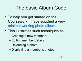 The basic Album Code
• To help you get started on the
  Coursework, I have supplied a very
  minimal working photo album.
• This illustrates such techniques as :
  – Creating a new member
  – Editing member details
  – Uploading a photo
  – Displaying a member’s photos

                                   16
 
