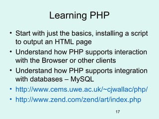 Learning PHP
• Start with just the basics, installing a script
  to output an HTML page
• Understand how PHP supports interaction
  with the Browser or other clients
• Understand how PHP supports integration
  with databases – MySQL
• http://www.cems.uwe.ac.uk/~cjwallac/php/
• http://www.zend.com/zend/art/index.php
                                     17
 