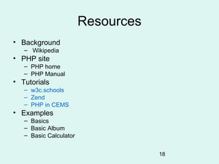 Resources
• Background
   – Wikipedia
• PHP site
   – PHP home
   – PHP Manual
• Tutorials
   – w3c.schools
   – Zend
   – PHP in CEMS
• Examples
   – Basics
   – Basic Album
   – Basic Calculator


                                    18
 