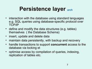 Persistence layer arch
• interaction with the database using standard languages
  e.g. SQL queries using database-specific protocol over
  TCP/IP
• define and modify the data structures (e.g. tables)
  themselves ( the Database Schema)
• insert, update and delete data
• maintain data persistently, with backup and recovery
• handle transactions to support concurrent access to the
  database via locking et
• optimise access by compilation of queries, indexing,
  replication of tables etc.


                                           7
 