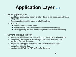 Application Layer arch
• Server (Apache, IIS)
   – Identifying appropriate action to take – fetch a file, pass request to an
     interpreter
   – Sending output back to caller in MIME package
   – Support for:
       • thousands of concurrent users
       • multi-threading [ allow multiple processes to run concurrently]
       • caching [holding results in a temporary store to reduce re-calculation]


• Server Script (e.g. in PHP)
   – Interacting with the server (accessing input and generating output)
   – interpreting the requests according to business rules and past
     transactions from this client
   – requesting the appropriate data from the Persistence layer
   – computing derived data
   – creating the HTML (or GIF, MIDI..) for the page

                                                                 8
 