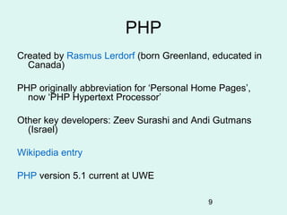 PHP
Created by Rasmus Lerdorf (born Greenland, educated in
  Canada)

PHP originally abbreviation for ‘Personal Home Pages’,
  now ‘PHP Hypertext Processor’

Other key developers: Zeev Surashi and Andi Gutmans
  (Israel)

Wikipedia entry

PHP version 5.1 current at UWE

                                            9
 