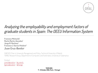 Analyzing the employability and employment factors of
graduate students in Spain: The OEEU Information System
Francisco Michavila1
Martín Martín-González1
Jorge M. Martínez1
Francisco J. García-Peñalvo2
Juan Cruz-Benito2
1UNESCO Chair in University Management and Policy, Technical University of Madrid
2GRIAL Research Group, Department of Computers and Automatics, University of Salamanca
Contact:
juancb@usal.es / @_juancb
fgarcia@usal.es / @frangp
TEEM 2015
7 - 9 October 2105, Porto - Portugal
 