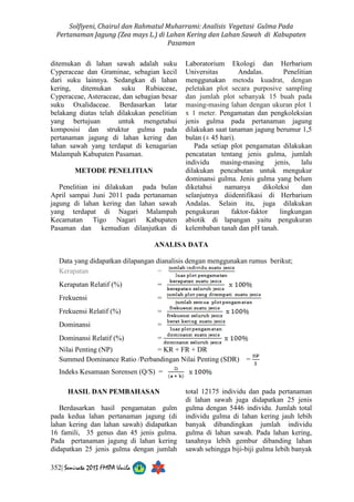 Solfiyeni, Chairul dan Rahmatul Muharrami: Analisis Vegetasi Gulma Pada 
Pertanaman Jagung (Zea mays L.) di Lahan Kering dan Lahan Sawah di Kabupaten 
Pasaman 
ditemukan di lahan sawah adalah suku 
Cyperaceae dan Graminae, sebagian kecil 
dari suku lainnya. Sedangkan di lahan 
kering, ditemukan suku Rubiaceae, 
Cyperaceae, Asteraceae, dan sebagian besar 
suku Oxalidaceae. Berdasarkan latar 
belakang diatas telah dilakukan penelitian 
yang bertujuan untuk mengetahui 
komposisi dan struktur gulma pada 
pertanaman jagung di lahan kering dan 
lahan sawah yang terdapat di kenagarian 
Malampah Kabupaten Pasaman. 
METODE PENELITIAN 
Penelitian ini dilakukan pada bulan 
April sampai Juni 2011 pada pertanaman 
jagung di lahan kering dan lahan sawah 
yang terdapat di Nagari Malampah 
Kecamatan Tigo Nagari Kabupaten 
Pasaman dan kemudian dilanjutkan di 
352| Semirata 2013 FMIPA Unila 
Laboratorium Ekologi dan Herbarium 
Universitas Andalas. Penelitian 
menggunakan metoda kuadrat, dengan 
peletakan plot secara purposive sampling 
dan jumlah plot sebanyak 15 buah pada 
masing-masing lahan dengan ukuran plot 1 
x 1 meter. Pengamatan dan pengkoleksian 
jenis gulma pada pertanaman jagung 
dilakukan saat tanaman jagung berumur 1,5 
bulan (± 45 hari). 
Pada setiap plot pengamatan dilakukan 
pencatatan tentang jenis gulma, jumlah 
individu masing-masing jenis, lalu 
dilakukan pencabutan untuk mengukur 
dominansi gulma. Jenis gulma yang belum 
diketahui namanya dikoleksi dan 
selanjutnya diidentifikasi di Herbarium 
Andalas. Selain itu, juga dilakukan 
pengukuran faktor-faktor lingkungan 
abiotik di lapangan yaitu pengukuran 
kelembaban tanah dan pH tanah. 
ANALISA DATA 
Data yang didapatkan dilapangan dianalisis dengan menggunakan rumus berikut; 
Kerapatan = 
Kerapatan Relatif (%) = 
Frekuensi = 
Frekuensi Relatif (%) = 
Dominansi = 
Dominansi Relatif (%) = 
Nilai Penting (NP) = KR + FR + DR 
Summed Dominance Ratio /Perbandingan Nilai Penting (SDR) = 
Indeks Kesamaan Sorensen (Q/S) = 
HASIL DAN PEMBAHASAN 
Berdasarkan hasil pengamatan gulm 
pada kedua lahan pertanaman jagung (di 
lahan kering dan lahan sawah) didapatkan 
16 famili, 35 genus dan 45 jenis gulma. 
Pada pertanaman jagung di lahan kering 
didapatkan 25 jenis gulma dengan jumlah 
total 12175 individu dan pada pertanaman 
di lahan sawah juga didapatkan 25 jenis 
gulma dengan 5446 individu. Jumlah total 
individu gulma di lahan kering jauh lebih 
banyak dibandingkan jumlah individu 
gulma di lahan sawah. Pada lahan kering, 
tanahnya lebih gembur dibanding lahan 
sawah sehingga biji-biji gulma lebih banyak 
 