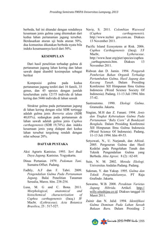 Prosiding Semirata FMIPA Universitas Lampung, 2013 
Semirata 2013 FMIPA Unila |355 
berbeda, hal ini ditandai dengan rendahnya 
kesamaan jenis gulma yang ditemukan dari 
kedua lahan pertanaman jagung tersebut. 
Berdasarkan aturan uji beda aturan 50%, 
dua komunitas dikatakan berbeda nyata bila 
indeks kesamaannya kecil dari 50%. 
KESIMPULAN 
Dari hasil penelitian terhadap gulma di 
pertanaman jagung lahan kering dan lahan 
sawah dapat diambil kesimpulan sebagai 
berikut 
Komposisi gulma pada kedua 
pertanaman jagung terdiri dari 16 famili, 35 
genus, dan 45 spesies dengan jumlah 
keseluruhan yaitu 12175 individu di lahan 
kering dan 5446 individu di lahan sawah 
Struktur gulma pada pertanaman jagung 
di lahan kering dengan nilai SDR tertinggi 
adalah gulma jenis Borreria alata (SDR 
40,03%), sedangkan pada pertanaman di 
lahan sawah adalah gulma jenis Cuphea 
carthagenensis (SDR 19,74%). dan indeks 
kesamaan jenis yang didapat dari kedua 
lahan tersebut tergolong rendah dengan 
nilai sebesar 20%. 
DAFTAR PUSTAKA 
Aksi Agraris Kanisius. 1993. Seri Budi 
Daya Jagung. Kanisius. Yogyakarta. 
Dinas Pertanian. 1979. Pedoman Tani. 
Sumatra Offset. Padang. 
Fadhly, A.F dan F. Tabri. 2009. 
Pengendalian Gulma Pada Pertanaman 
Jagung. Balai Penelitian Tanaman 
Serealia, Maros. hlm. 238-254. 
Lusa, M. G and C. Bona. 2011. 
Morphological, anatomical and 
histochemical characterization of 
Cuphea carthagenensis (Jacq.) JF 
Macbr, (Lythraceae). Acta Botanica 
Brasilica, 25 : 517-527. 
Navie, S. 2011. Colombian Waxweed 
(Cuphea carthagenensis). 
http://www.techni gro.com.au. Diakses 
13 November 2011. 
Pacific Island Ecosystems at Risk. 2006. 
Cuphea Carthagenensis (Jacq). J.F 
Macbr, Lytheraceae. 
http://www.hear.org/pier/species/cuphea 
_carthagenensis.htm. Diakses 13 
November 2011. 
Ridwan dan D. Jamin. 1994. Pengaruh 
Pemberian Bahan Organik Terhadap 
Pertumbuhan Gulma, Hasil Jagung dan 
Kacang Tanah. Dalam Prosiding 
Konferensi XII Himpunan Ilmu Gulma 
Indonesia (Weed Science Society Of 
Indonesia). Padang, 11-13 Juli 1994. hlm 
37-42. 
Sastroutomo. 1990. Ekologi Gulma. 
Gramedia. Jakarta. 
Siagian, M.H dan Z. Fanani. 1994. Jenis 
dan Tingkat Keberadaan Gulma Pada 
Pertanaman “Baby Corn” di Bundayati 
Bengkulu. Dalam Prosiding Konferensi 
XII Himpunan Ilmu Gulma Indonesia 
(Weed Science Of Indonesia). Padang, 
11-13 Juli 1994. hlm 49-53. 
Setyowati, N., U. Nurjanah, dan Afrizal. 
2005. Pergeseran Gulma dan Hasil 
Kedelai pada Pengolahan Tanah dan 
Teknik Pengendalian Gulma yang 
Berbeda. Akta Agrosi. 8 (2) : 62-69. 
Suin, N. M. 2002. Metoda Ekologi. 
Universitas Andalas Padang. Padang. 
Sukman, Y. dan Yakup. 1995. Gulma dan 
Teknik Pengendaliannya. PT Raja 
Grafindo. Jakarta. 
Suwarno, W.B. 2008. Perakitan Varietas 
Jagung Hibrida. Artikel. http:// 
willy.situshijau.co.id. Diakses tanggal 10 
Maret 2011. 
Zainir dan N. Jalid. 1994. Identifikasi 
Gulma Dominan Pada Lahan Sawah 
Bukaan Baru. Dalam Prosiding 2 
 
