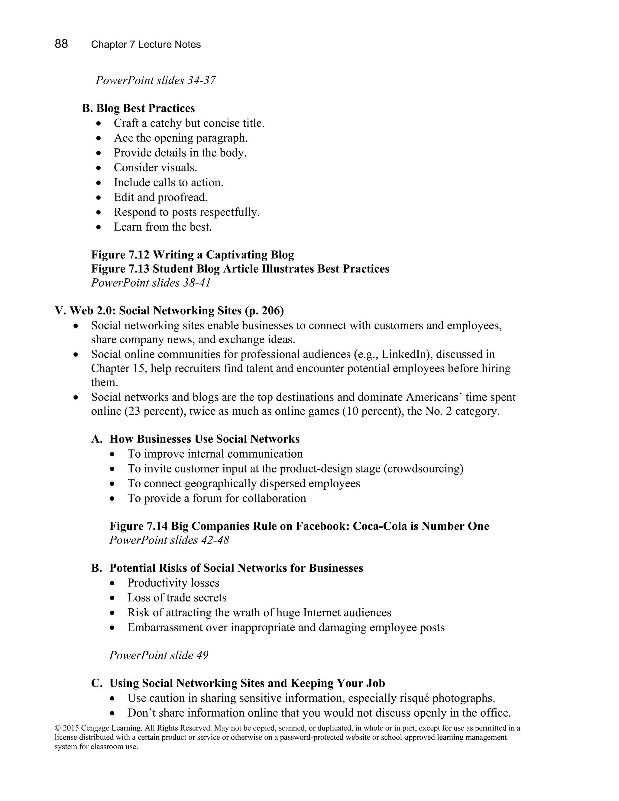 88 Chapter 7 Lecture Notes
© 2015 Cengage Learning. All Rights Reserved. May not be copied, scanned, or duplicated, in whole or in part, except for use as permitted in a
license distributed with a certain product or service or otherwise on a password-protected website or school-approved learning management
system for classroom use.
PowerPoint slides 34-37
B. Blog Best Practices
• Craft a catchy but concise title.
• Ace the opening paragraph.
• Provide details in the body.
• Consider visuals.
• Include calls to action.
• Edit and proofread.
• Respond to posts respectfully.
• Learn from the best.
Figure 7.12 Writing a Captivating Blog
Figure 7.13 Student Blog Article Illustrates Best Practices
PowerPoint slides 38-41
V. Web 2.0: Social Networking Sites (p. 206)
• Social networking sites enable businesses to connect with customers and employees,
share company news, and exchange ideas.
• Social online communities for professional audiences (e.g., LinkedIn), discussed in
Chapter 15, help recruiters find talent and encounter potential employees before hiring
them.
• Social networks and blogs are the top destinations and dominate Americans’ time spent
online (23 percent), twice as much as online games (10 percent), the No. 2 category.
A. How Businesses Use Social Networks
• To improve internal communication
• To invite customer input at the product-design stage (crowdsourcing)
• To connect geographically dispersed employees
• To provide a forum for collaboration
Figure 7.14 Big Companies Rule on Facebook: Coca-Cola is Number One
PowerPoint slides 42-48
B. Potential Risks of Social Networks for Businesses
• Productivity losses
• Loss of trade secrets
• Risk of attracting the wrath of huge Internet audiences
• Embarrassment over inappropriate and damaging employee posts
PowerPoint slide 49
C. Using Social Networking Sites and Keeping Your Job
• Use caution in sharing sensitive information, especially risqué photographs.
• Don’t share information online that you would not discuss openly in the office.
 