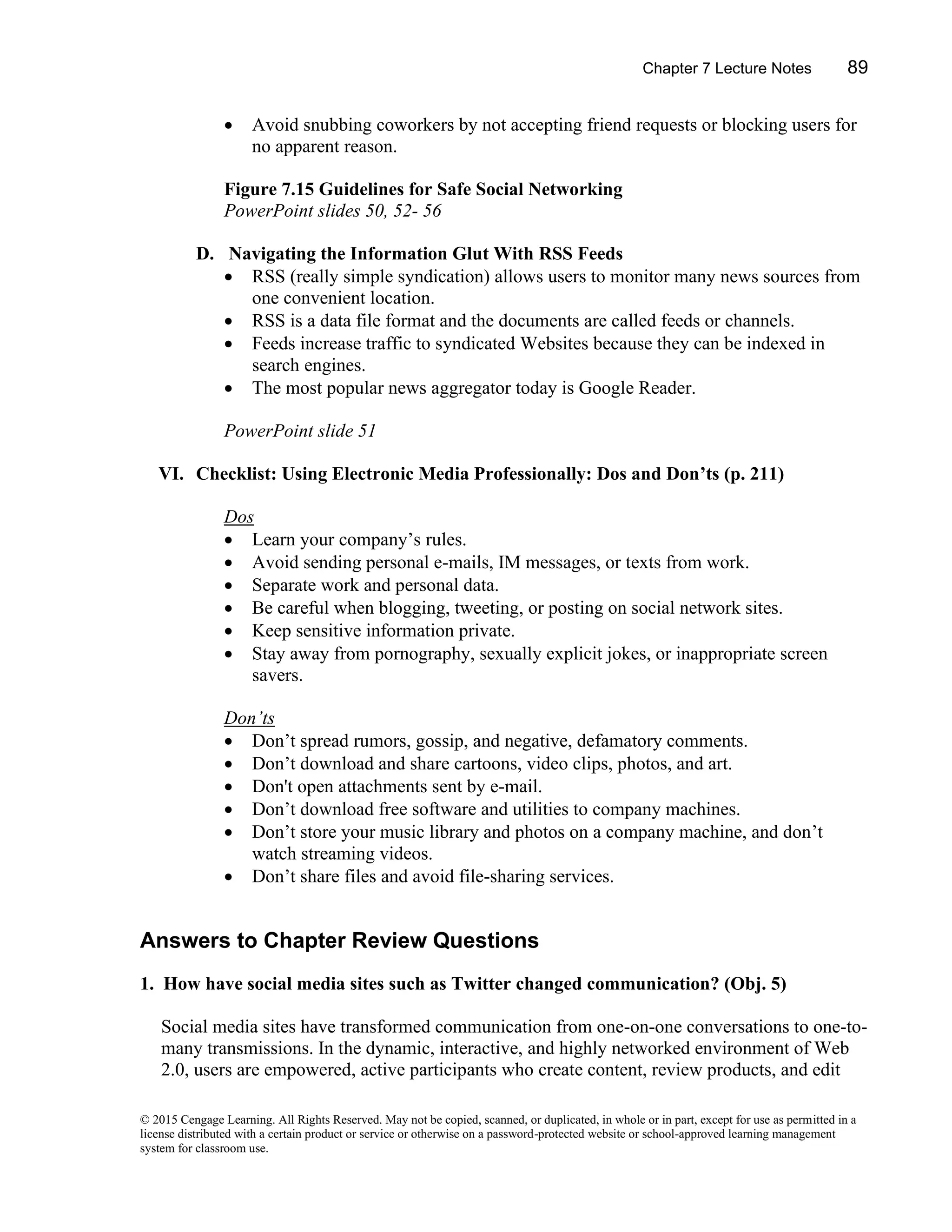 Chapter 7 Lecture Notes 89
© 2015 Cengage Learning. All Rights Reserved. May not be copied, scanned, or duplicated, in whole or in part, except for use as permitted in a
license distributed with a certain product or service or otherwise on a password-protected website or school-approved learning management
system for classroom use.
• Avoid snubbing coworkers by not accepting friend requests or blocking users for
no apparent reason.
Figure 7.15 Guidelines for Safe Social Networking
PowerPoint slides 50, 52- 56
D. Navigating the Information Glut With RSS Feeds
• RSS (really simple syndication) allows users to monitor many news sources from
one convenient location.
• RSS is a data file format and the documents are called feeds or channels.
• Feeds increase traffic to syndicated Websites because they can be indexed in
search engines.
• The most popular news aggregator today is Google Reader.
PowerPoint slide 51
VI. Checklist: Using Electronic Media Professionally: Dos and Don’ts (p. 211)
Dos
• Learn your company’s rules.
• Avoid sending personal e-mails, IM messages, or texts from work.
• Separate work and personal data.
• Be careful when blogging, tweeting, or posting on social network sites.
• Keep sensitive information private.
• Stay away from pornography, sexually explicit jokes, or inappropriate screen
savers.
Don’ts
• Don’t spread rumors, gossip, and negative, defamatory comments.
• Don’t download and share cartoons, video clips, photos, and art.
• Don't open attachments sent by e-mail.
• Don’t download free software and utilities to company machines.
• Don’t store your music library and photos on a company machine, and don’t
watch streaming videos.
• Don’t share files and avoid file-sharing services.
Answers to Chapter Review Questions
1. How have social media sites such as Twitter changed communication? (Obj. 5)
Social media sites have transformed communication from one-on-one conversations to one-to-
many transmissions. In the dynamic, interactive, and highly networked environment of Web
2.0, users are empowered, active participants who create content, review products, and edit
 