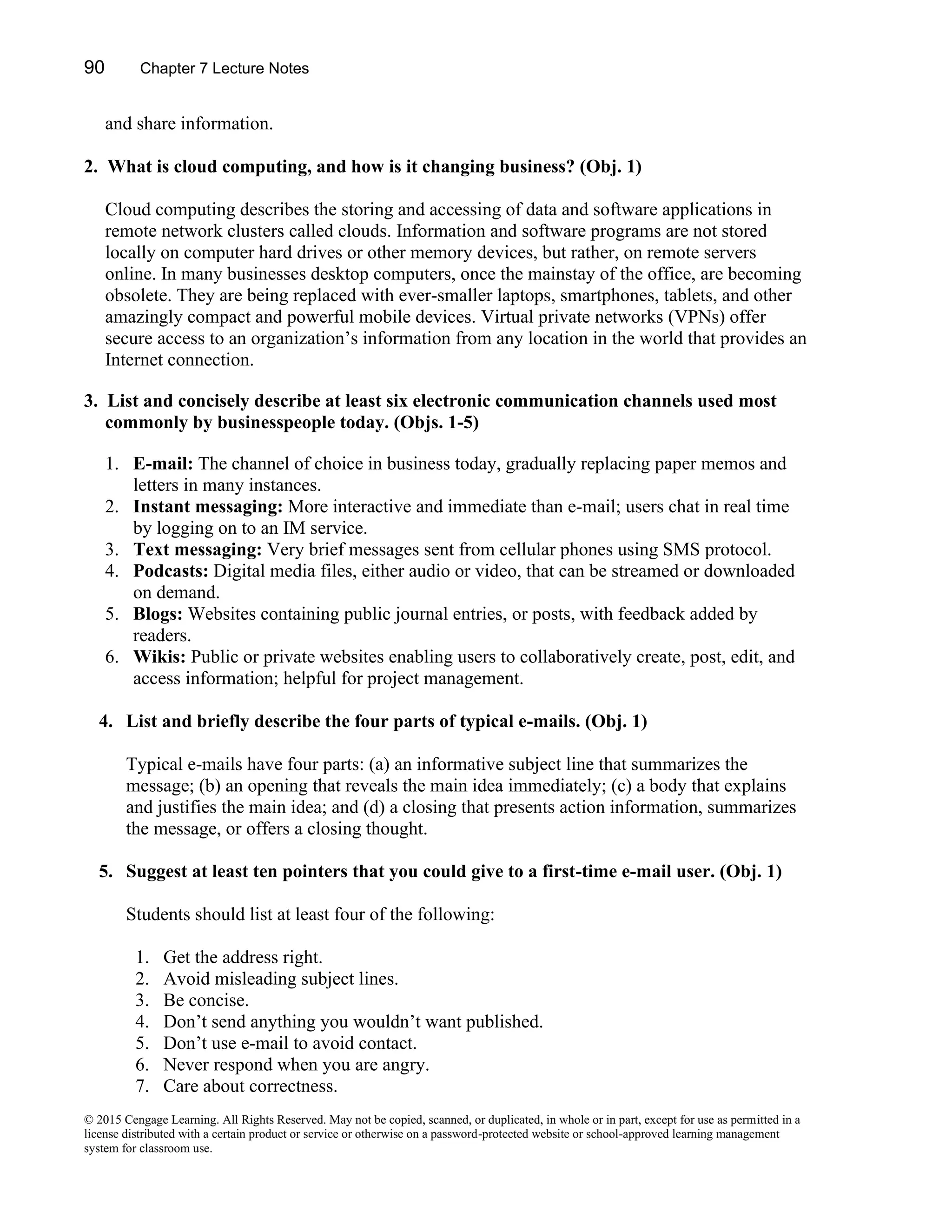 90 Chapter 7 Lecture Notes
© 2015 Cengage Learning. All Rights Reserved. May not be copied, scanned, or duplicated, in whole or in part, except for use as permitted in a
license distributed with a certain product or service or otherwise on a password-protected website or school-approved learning management
system for classroom use.
and share information.
2. What is cloud computing, and how is it changing business? (Obj. 1)
Cloud computing describes the storing and accessing of data and software applications in
remote network clusters called clouds. Information and software programs are not stored
locally on computer hard drives or other memory devices, but rather, on remote servers
online. In many businesses desktop computers, once the mainstay of the office, are becoming
obsolete. They are being replaced with ever-smaller laptops, smartphones, tablets, and other
amazingly compact and powerful mobile devices. Virtual private networks (VPNs) offer
secure access to an organization’s information from any location in the world that provides an
Internet connection.
3. List and concisely describe at least six electronic communication channels used most
commonly by businesspeople today. (Objs. 1-5)
1. E-mail: The channel of choice in business today, gradually replacing paper memos and
letters in many instances.
2. Instant messaging: More interactive and immediate than e-mail; users chat in real time
by logging on to an IM service.
3. Text messaging: Very brief messages sent from cellular phones using SMS protocol.
4. Podcasts: Digital media files, either audio or video, that can be streamed or downloaded
on demand.
5. Blogs: Websites containing public journal entries, or posts, with feedback added by
readers.
6. Wikis: Public or private websites enabling users to collaboratively create, post, edit, and
access information; helpful for project management.
4. List and briefly describe the four parts of typical e-mails. (Obj. 1)
Typical e-mails have four parts: (a) an informative subject line that summarizes the
message; (b) an opening that reveals the main idea immediately; (c) a body that explains
and justifies the main idea; and (d) a closing that presents action information, summarizes
the message, or offers a closing thought.
5. Suggest at least ten pointers that you could give to a first-time e-mail user. (Obj. 1)
Students should list at least four of the following:
1. Get the address right.
2. Avoid misleading subject lines.
3. Be concise.
4. Don’t send anything you wouldn’t want published.
5. Don’t use e-mail to avoid contact.
6. Never respond when you are angry.
7. Care about correctness.
 