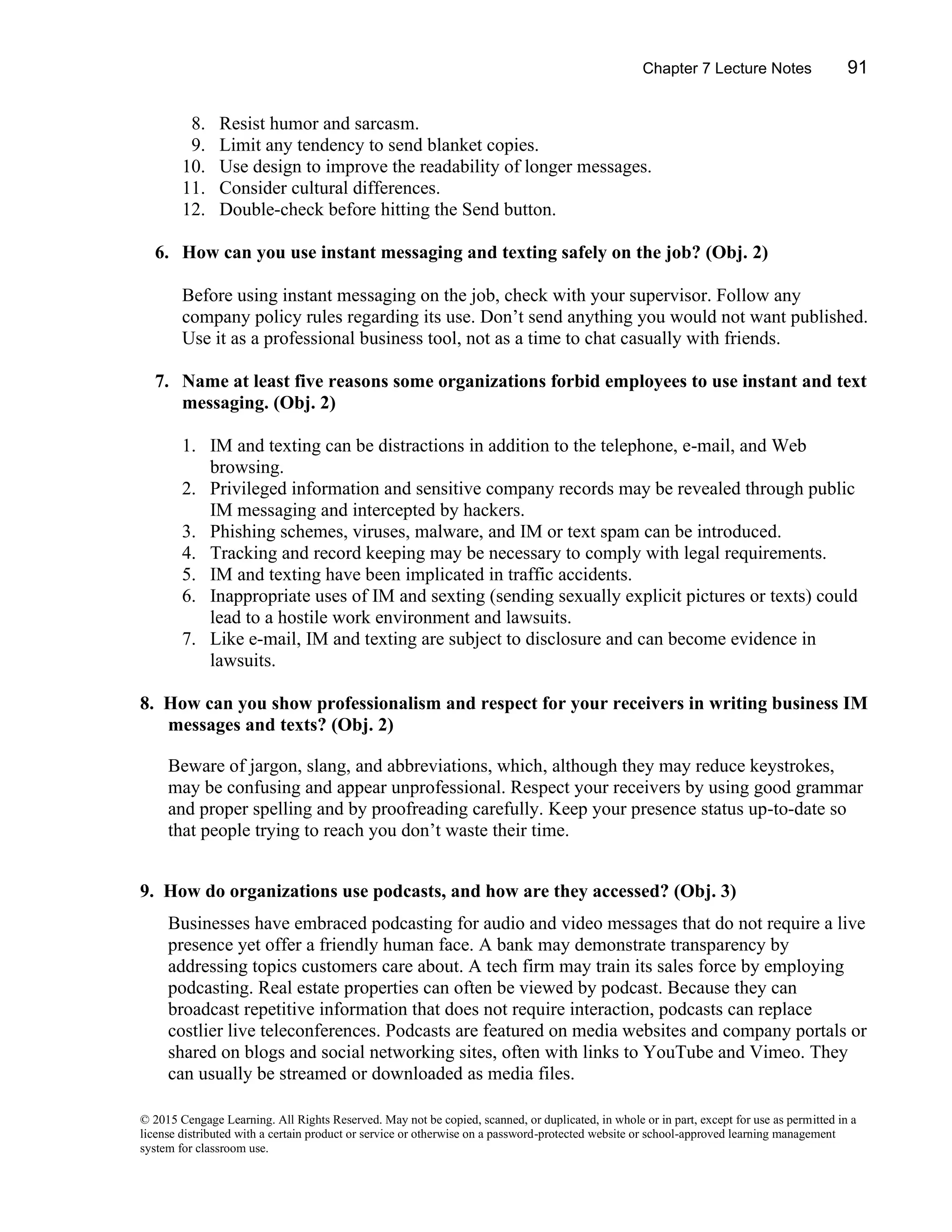 Chapter 7 Lecture Notes 91
© 2015 Cengage Learning. All Rights Reserved. May not be copied, scanned, or duplicated, in whole or in part, except for use as permitted in a
license distributed with a certain product or service or otherwise on a password-protected website or school-approved learning management
system for classroom use.
8. Resist humor and sarcasm.
9. Limit any tendency to send blanket copies.
10. Use design to improve the readability of longer messages.
11. Consider cultural differences.
12. Double-check before hitting the Send button.
6. How can you use instant messaging and texting safely on the job? (Obj. 2)
Before using instant messaging on the job, check with your supervisor. Follow any
company policy rules regarding its use. Don’t send anything you would not want published.
Use it as a professional business tool, not as a time to chat casually with friends.
7. Name at least five reasons some organizations forbid employees to use instant and text
messaging. (Obj. 2)
1. IM and texting can be distractions in addition to the telephone, e-mail, and Web
browsing.
2. Privileged information and sensitive company records may be revealed through public
IM messaging and intercepted by hackers.
3. Phishing schemes, viruses, malware, and IM or text spam can be introduced.
4. Tracking and record keeping may be necessary to comply with legal requirements.
5. IM and texting have been implicated in traffic accidents.
6. Inappropriate uses of IM and sexting (sending sexually explicit pictures or texts) could
lead to a hostile work environment and lawsuits.
7. Like e-mail, IM and texting are subject to disclosure and can become evidence in
lawsuits.
8. How can you show professionalism and respect for your receivers in writing business IM
messages and texts? (Obj. 2)
Beware of jargon, slang, and abbreviations, which, although they may reduce keystrokes,
may be confusing and appear unprofessional. Respect your receivers by using good grammar
and proper spelling and by proofreading carefully. Keep your presence status up-to-date so
that people trying to reach you don’t waste their time.
9. How do organizations use podcasts, and how are they accessed? (Obj. 3)
Businesses have embraced podcasting for audio and video messages that do not require a live
presence yet offer a friendly human face. A bank may demonstrate transparency by
addressing topics customers care about. A tech firm may train its sales force by employing
podcasting. Real estate properties can often be viewed by podcast. Because they can
broadcast repetitive information that does not require interaction, podcasts can replace
costlier live teleconferences. Podcasts are featured on media websites and company portals or
shared on blogs and social networking sites, often with links to YouTube and Vimeo. They
can usually be streamed or downloaded as media files.
 