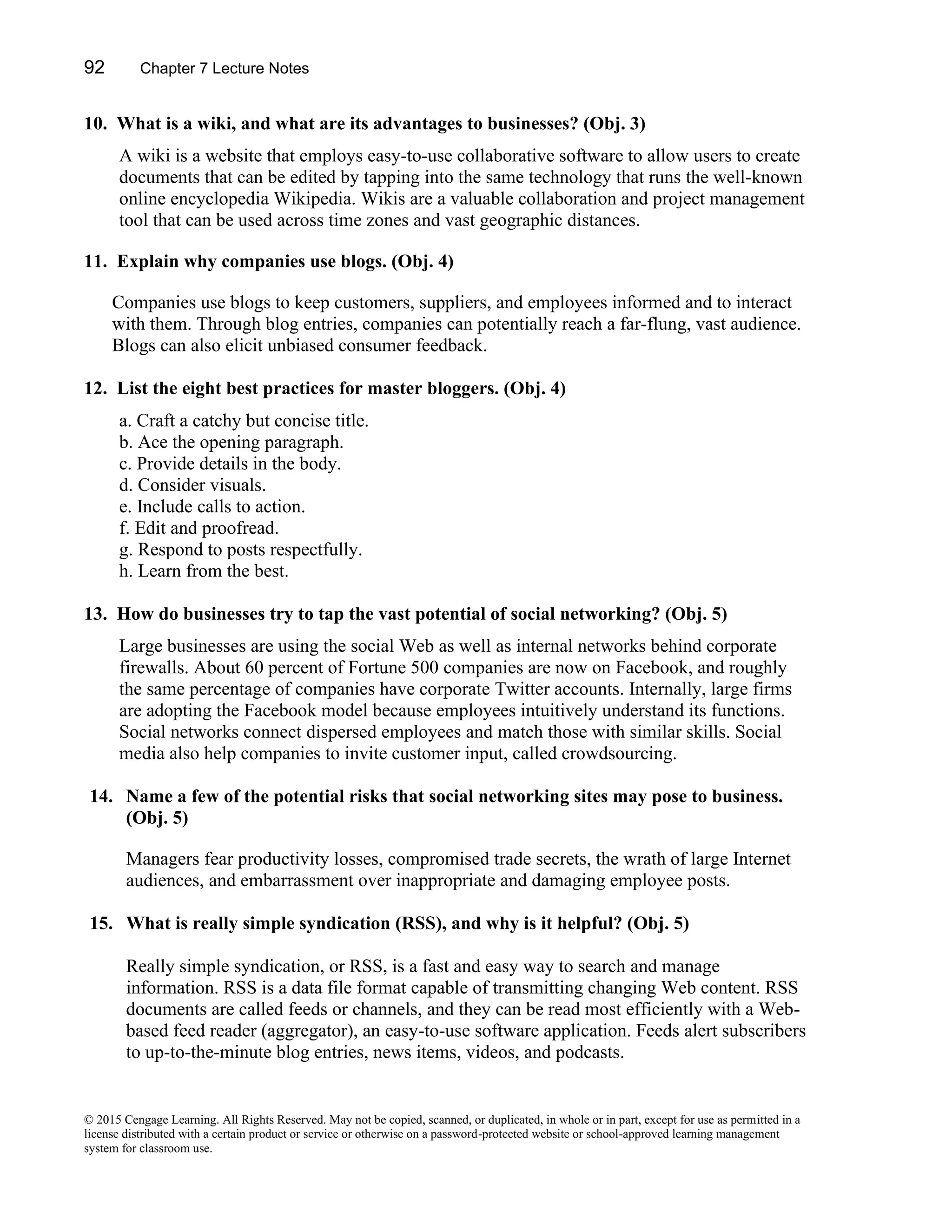 92 Chapter 7 Lecture Notes
© 2015 Cengage Learning. All Rights Reserved. May not be copied, scanned, or duplicated, in whole or in part, except for use as permitted in a
license distributed with a certain product or service or otherwise on a password-protected website or school-approved learning management
system for classroom use.
10. What is a wiki, and what are its advantages to businesses? (Obj. 3)
A wiki is a website that employs easy-to-use collaborative software to allow users to create
documents that can be edited by tapping into the same technology that runs the well-known
online encyclopedia Wikipedia. Wikis are a valuable collaboration and project management
tool that can be used across time zones and vast geographic distances.
11. Explain why companies use blogs. (Obj. 4)
Companies use blogs to keep customers, suppliers, and employees informed and to interact
with them. Through blog entries, companies can potentially reach a far-flung, vast audience.
Blogs can also elicit unbiased consumer feedback.
12. List the eight best practices for master bloggers. (Obj. 4)
a. Craft a catchy but concise title.
b. Ace the opening paragraph.
c. Provide details in the body.
d. Consider visuals.
e. Include calls to action.
f. Edit and proofread.
g. Respond to posts respectfully.
h. Learn from the best.
13. How do businesses try to tap the vast potential of social networking? (Obj. 5)
Large businesses are using the social Web as well as internal networks behind corporate
firewalls. About 60 percent of Fortune 500 companies are now on Facebook, and roughly
the same percentage of companies have corporate Twitter accounts. Internally, large firms
are adopting the Facebook model because employees intuitively understand its functions.
Social networks connect dispersed employees and match those with similar skills. Social
media also help companies to invite customer input, called crowdsourcing.
14. Name a few of the potential risks that social networking sites may pose to business.
(Obj. 5)
Managers fear productivity losses, compromised trade secrets, the wrath of large Internet
audiences, and embarrassment over inappropriate and damaging employee posts.
15. What is really simple syndication (RSS), and why is it helpful? (Obj. 5)
Really simple syndication, or RSS, is a fast and easy way to search and manage
information. RSS is a data file format capable of transmitting changing Web content. RSS
documents are called feeds or channels, and they can be read most efficiently with a Web-
based feed reader (aggregator), an easy-to-use software application. Feeds alert subscribers
to up-to-the-minute blog entries, news items, videos, and podcasts.
 