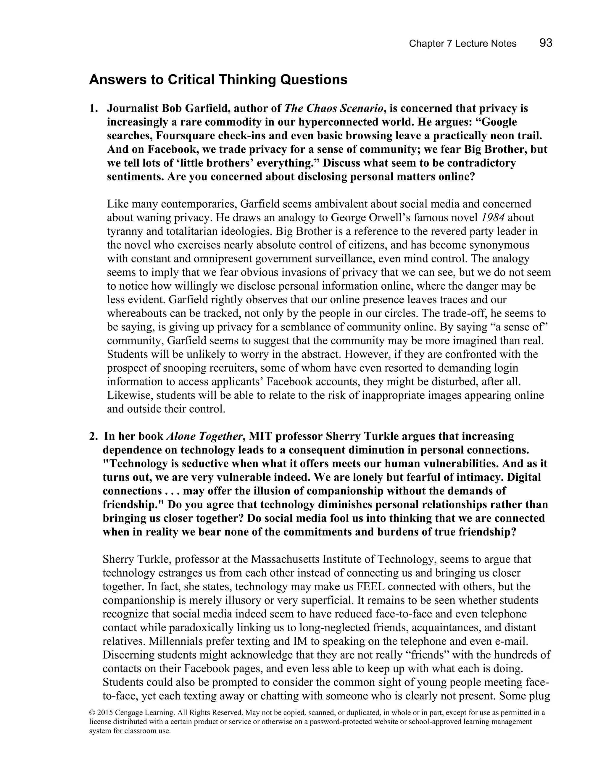 Chapter 7 Lecture Notes 93
© 2015 Cengage Learning. All Rights Reserved. May not be copied, scanned, or duplicated, in whole or in part, except for use as permitted in a
license distributed with a certain product or service or otherwise on a password-protected website or school-approved learning management
system for classroom use.
Answers to Critical Thinking Questions
1. Journalist Bob Garfield, author of The Chaos Scenario, is concerned that privacy is
increasingly a rare commodity in our hyperconnected world. He argues: “Google
searches, Foursquare check-ins and even basic browsing leave a practically neon trail.
And on Facebook, we trade privacy for a sense of community; we fear Big Brother, but
we tell lots of ‘little brothers’ everything.” Discuss what seem to be contradictory
sentiments. Are you concerned about disclosing personal matters online?
Like many contemporaries, Garfield seems ambivalent about social media and concerned
about waning privacy. He draws an analogy to George Orwell’s famous novel 1984 about
tyranny and totalitarian ideologies. Big Brother is a reference to the revered party leader in
the novel who exercises nearly absolute control of citizens, and has become synonymous
with constant and omnipresent government surveillance, even mind control. The analogy
seems to imply that we fear obvious invasions of privacy that we can see, but we do not seem
to notice how willingly we disclose personal information online, where the danger may be
less evident. Garfield rightly observes that our online presence leaves traces and our
whereabouts can be tracked, not only by the people in our circles. The trade-off, he seems to
be saying, is giving up privacy for a semblance of community online. By saying “a sense of”
community, Garfield seems to suggest that the community may be more imagined than real.
Students will be unlikely to worry in the abstract. However, if they are confronted with the
prospect of snooping recruiters, some of whom have even resorted to demanding login
information to access applicants’ Facebook accounts, they might be disturbed, after all.
Likewise, students will be able to relate to the risk of inappropriate images appearing online
and outside their control.
2. In her book Alone Together, MIT professor Sherry Turkle argues that increasing
dependence on technology leads to a consequent diminution in personal connections.
"Technology is seductive when what it offers meets our human vulnerabilities. And as it
turns out, we are very vulnerable indeed. We are lonely but fearful of intimacy. Digital
connections . . . may offer the illusion of companionship without the demands of
friendship." Do you agree that technology diminishes personal relationships rather than
bringing us closer together? Do social media fool us into thinking that we are connected
when in reality we bear none of the commitments and burdens of true friendship?
Sherry Turkle, professor at the Massachusetts Institute of Technology, seems to argue that
technology estranges us from each other instead of connecting us and bringing us closer
together. In fact, she states, technology may make us FEEL connected with others, but the
companionship is merely illusory or very superficial. It remains to be seen whether students
recognize that social media indeed seem to have reduced face-to-face and even telephone
contact while paradoxically linking us to long-neglected friends, acquaintances, and distant
relatives. Millennials prefer texting and IM to speaking on the telephone and even e-mail.
Discerning students might acknowledge that they are not really “friends” with the hundreds of
contacts on their Facebook pages, and even less able to keep up with what each is doing.
Students could also be prompted to consider the common sight of young people meeting face-
to-face, yet each texting away or chatting with someone who is clearly not present. Some plug
 