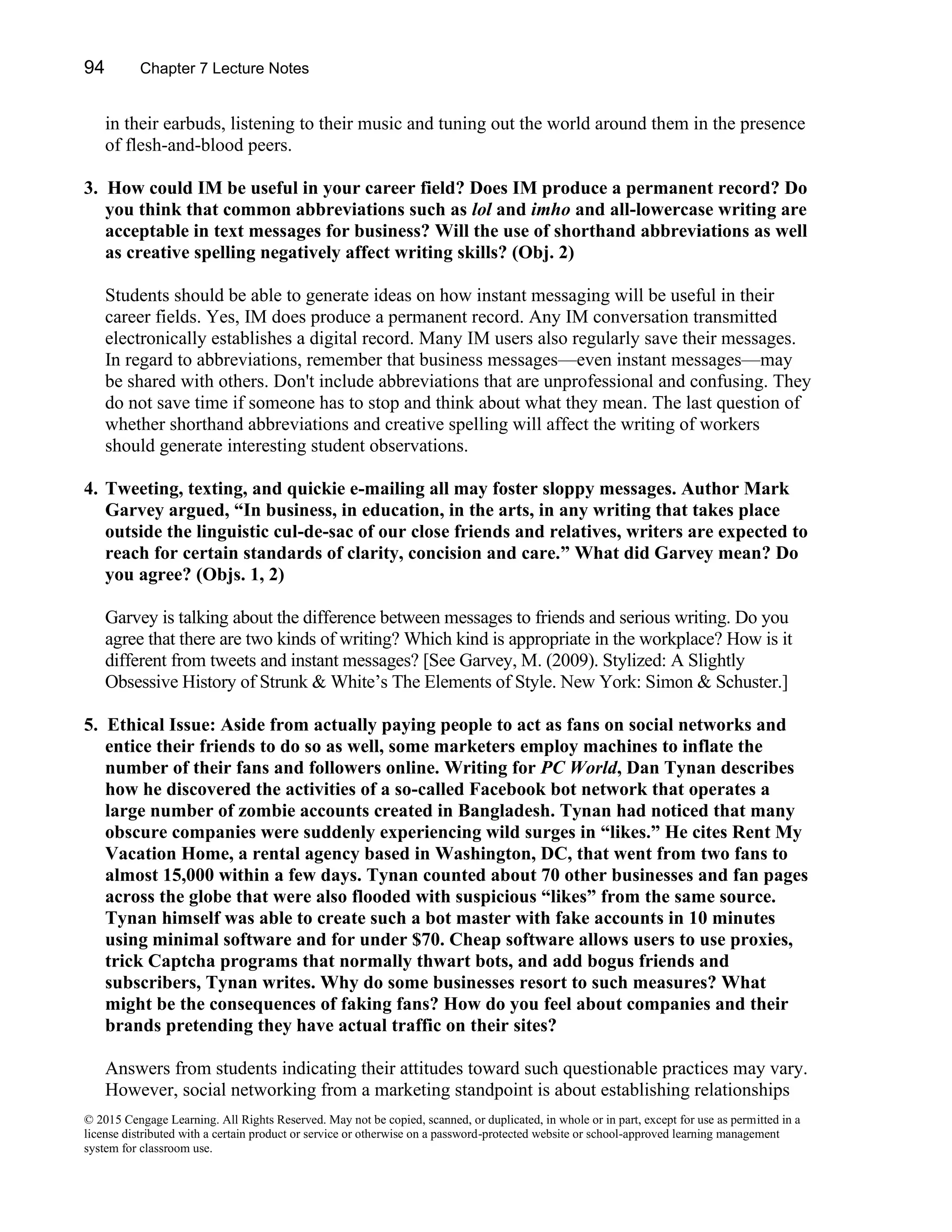 94 Chapter 7 Lecture Notes
© 2015 Cengage Learning. All Rights Reserved. May not be copied, scanned, or duplicated, in whole or in part, except for use as permitted in a
license distributed with a certain product or service or otherwise on a password-protected website or school-approved learning management
system for classroom use.
in their earbuds, listening to their music and tuning out the world around them in the presence
of flesh-and-blood peers.
3. How could IM be useful in your career field? Does IM produce a permanent record? Do
you think that common abbreviations such as lol and imho and all-lowercase writing are
acceptable in text messages for business? Will the use of shorthand abbreviations as well
as creative spelling negatively affect writing skills? (Obj. 2)
Students should be able to generate ideas on how instant messaging will be useful in their
career fields. Yes, IM does produce a permanent record. Any IM conversation transmitted
electronically establishes a digital record. Many IM users also regularly save their messages.
In regard to abbreviations, remember that business messages—even instant messages—may
be shared with others. Don't include abbreviations that are unprofessional and confusing. They
do not save time if someone has to stop and think about what they mean. The last question of
whether shorthand abbreviations and creative spelling will affect the writing of workers
should generate interesting student observations.
4. Tweeting, texting, and quickie e-mailing all may foster sloppy messages. Author Mark
Garvey argued, “In business, in education, in the arts, in any writing that takes place
outside the linguistic cul-de-sac of our close friends and relatives, writers are expected to
reach for certain standards of clarity, concision and care.” What did Garvey mean? Do
you agree? (Objs. 1, 2)
Garvey is talking about the difference between messages to friends and serious writing. Do you
agree that there are two kinds of writing? Which kind is appropriate in the workplace? How is it
different from tweets and instant messages? [See Garvey, M. (2009). Stylized: A Slightly
Obsessive History of Strunk & White’s The Elements of Style. New York: Simon & Schuster.]
5. Ethical Issue: Aside from actually paying people to act as fans on social networks and
entice their friends to do so as well, some marketers employ machines to inflate the
number of their fans and followers online. Writing for PC World, Dan Tynan describes
how he discovered the activities of a so-called Facebook bot network that operates a
large number of zombie accounts created in Bangladesh. Tynan had noticed that many
obscure companies were suddenly experiencing wild surges in “likes.” He cites Rent My
Vacation Home, a rental agency based in Washington, DC, that went from two fans to
almost 15,000 within a few days. Tynan counted about 70 other businesses and fan pages
across the globe that were also flooded with suspicious “likes” from the same source.
Tynan himself was able to create such a bot master with fake accounts in 10 minutes
using minimal software and for under $70. Cheap software allows users to use proxies,
trick Captcha programs that normally thwart bots, and add bogus friends and
subscribers, Tynan writes. Why do some businesses resort to such measures? What
might be the consequences of faking fans? How do you feel about companies and their
brands pretending they have actual traffic on their sites?
Answers from students indicating their attitudes toward such questionable practices may vary.
However, social networking from a marketing standpoint is about establishing relationships
 