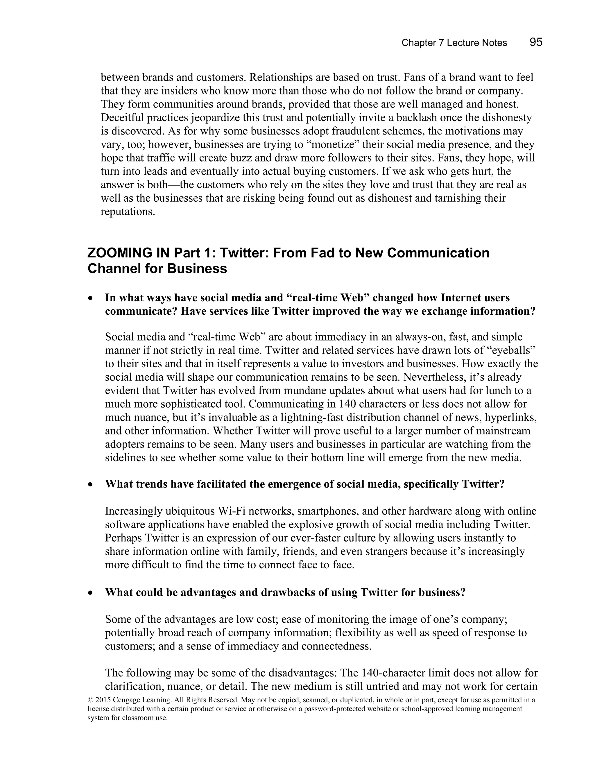 Chapter 7 Lecture Notes 95
© 2015 Cengage Learning. All Rights Reserved. May not be copied, scanned, or duplicated, in whole or in part, except for use as permitted in a
license distributed with a certain product or service or otherwise on a password-protected website or school-approved learning management
system for classroom use.
between brands and customers. Relationships are based on trust. Fans of a brand want to feel
that they are insiders who know more than those who do not follow the brand or company.
They form communities around brands, provided that those are well managed and honest.
Deceitful practices jeopardize this trust and potentially invite a backlash once the dishonesty
is discovered. As for why some businesses adopt fraudulent schemes, the motivations may
vary, too; however, businesses are trying to “monetize” their social media presence, and they
hope that traffic will create buzz and draw more followers to their sites. Fans, they hope, will
turn into leads and eventually into actual buying customers. If we ask who gets hurt, the
answer is both—the customers who rely on the sites they love and trust that they are real as
well as the businesses that are risking being found out as dishonest and tarnishing their
reputations.
ZOOMING IN Part 1: Twitter: From Fad to New Communication
Channel for Business
• In what ways have social media and “real-time Web” changed how Internet users
communicate? Have services like Twitter improved the way we exchange information?
Social media and “real-time Web” are about immediacy in an always-on, fast, and simple
manner if not strictly in real time. Twitter and related services have drawn lots of “eyeballs”
to their sites and that in itself represents a value to investors and businesses. How exactly the
social media will shape our communication remains to be seen. Nevertheless, it’s already
evident that Twitter has evolved from mundane updates about what users had for lunch to a
much more sophisticated tool. Communicating in 140 characters or less does not allow for
much nuance, but it’s invaluable as a lightning-fast distribution channel of news, hyperlinks,
and other information. Whether Twitter will prove useful to a larger number of mainstream
adopters remains to be seen. Many users and businesses in particular are watching from the
sidelines to see whether some value to their bottom line will emerge from the new media.
• What trends have facilitated the emergence of social media, specifically Twitter?
Increasingly ubiquitous Wi-Fi networks, smartphones, and other hardware along with online
software applications have enabled the explosive growth of social media including Twitter.
Perhaps Twitter is an expression of our ever-faster culture by allowing users instantly to
share information online with family, friends, and even strangers because it’s increasingly
more difficult to find the time to connect face to face.
• What could be advantages and drawbacks of using Twitter for business?
Some of the advantages are low cost; ease of monitoring the image of one’s company;
potentially broad reach of company information; flexibility as well as speed of response to
customers; and a sense of immediacy and connectedness.
The following may be some of the disadvantages: The 140-character limit does not allow for
clarification, nuance, or detail. The new medium is still untried and may not work for certain
 