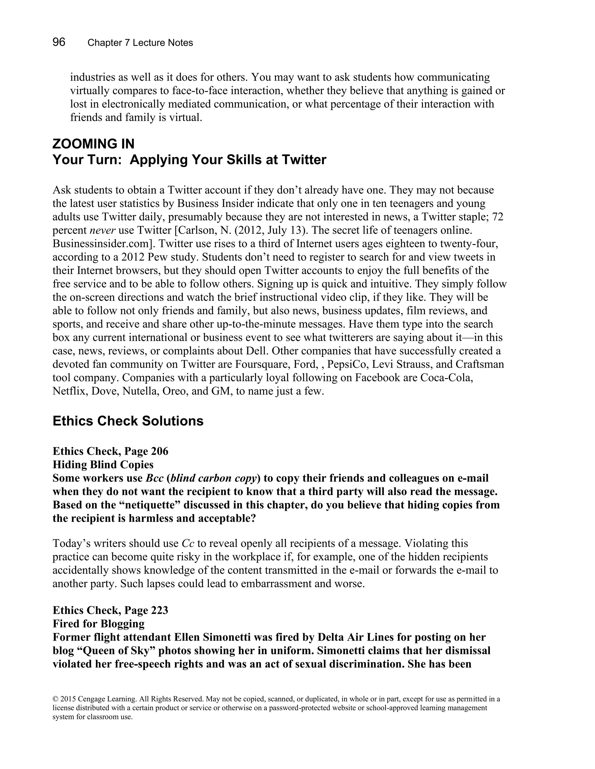 96 Chapter 7 Lecture Notes
© 2015 Cengage Learning. All Rights Reserved. May not be copied, scanned, or duplicated, in whole or in part, except for use as permitted in a
license distributed with a certain product or service or otherwise on a password-protected website or school-approved learning management
system for classroom use.
industries as well as it does for others. You may want to ask students how communicating
virtually compares to face-to-face interaction, whether they believe that anything is gained or
lost in electronically mediated communication, or what percentage of their interaction with
friends and family is virtual.
ZOOMING IN
Your Turn: Applying Your Skills at Twitter
Ask students to obtain a Twitter account if they don’t already have one. They may not because
the latest user statistics by Business Insider indicate that only one in ten teenagers and young
adults use Twitter daily, presumably because they are not interested in news, a Twitter staple; 72
percent never use Twitter [Carlson, N. (2012, July 13). The secret life of teenagers online.
Businessinsider.com]. Twitter use rises to a third of Internet users ages eighteen to twenty-four,
according to a 2012 Pew study. Students don’t need to register to search for and view tweets in
their Internet browsers, but they should open Twitter accounts to enjoy the full benefits of the
free service and to be able to follow others. Signing up is quick and intuitive. They simply follow
the on-screen directions and watch the brief instructional video clip, if they like. They will be
able to follow not only friends and family, but also news, business updates, film reviews, and
sports, and receive and share other up-to-the-minute messages. Have them type into the search
box any current international or business event to see what twitterers are saying about it—in this
case, news, reviews, or complaints about Dell. Other companies that have successfully created a
devoted fan community on Twitter are Foursquare, Ford, , PepsiCo, Levi Strauss, and Craftsman
tool company. Companies with a particularly loyal following on Facebook are Coca-Cola,
Netflix, Dove, Nutella, Oreo, and GM, to name just a few.
Ethics Check Solutions
Ethics Check, Page 206
Hiding Blind Copies
Some workers use Bcc (blind carbon copy) to copy their friends and colleagues on e-mail
when they do not want the recipient to know that a third party will also read the message.
Based on the “netiquette” discussed in this chapter, do you believe that hiding copies from
the recipient is harmless and acceptable?
Today’s writers should use Cc to reveal openly all recipients of a message. Violating this
practice can become quite risky in the workplace if, for example, one of the hidden recipients
accidentally shows knowledge of the content transmitted in the e-mail or forwards the e-mail to
another party. Such lapses could lead to embarrassment and worse.
Ethics Check, Page 223
Fired for Blogging
Former flight attendant Ellen Simonetti was fired by Delta Air Lines for posting on her
blog “Queen of Sky” photos showing her in uniform. Simonetti claims that her dismissal
violated her free-speech rights and was an act of sexual discrimination. She has been
 