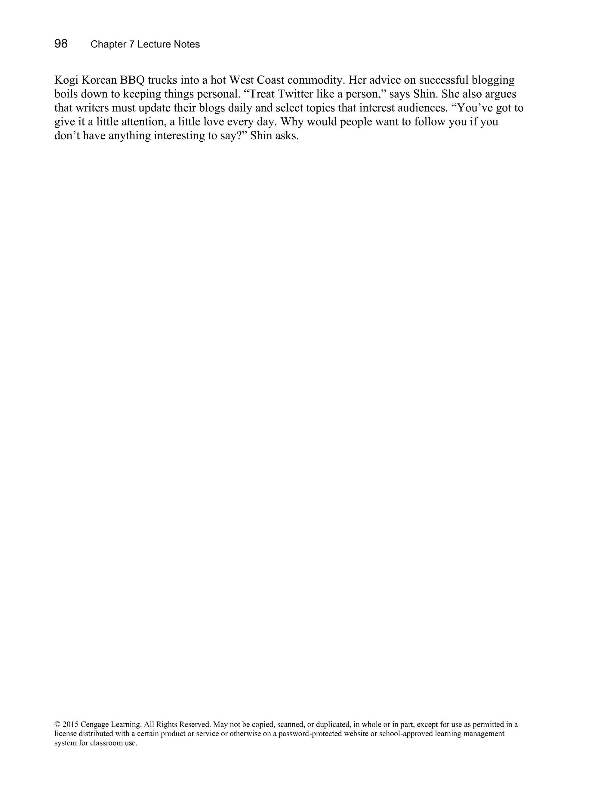 98 Chapter 7 Lecture Notes
© 2015 Cengage Learning. All Rights Reserved. May not be copied, scanned, or duplicated, in whole or in part, except for use as permitted in a
license distributed with a certain product or service or otherwise on a password-protected website or school-approved learning management
system for classroom use.
Kogi Korean BBQ trucks into a hot West Coast commodity. Her advice on successful blogging
boils down to keeping things personal. “Treat Twitter like a person,” says Shin. She also argues
that writers must update their blogs daily and select topics that interest audiences. “You’ve got to
give it a little attention, a little love every day. Why would people want to follow you if you
don’t have anything interesting to say?” Shin asks.
 