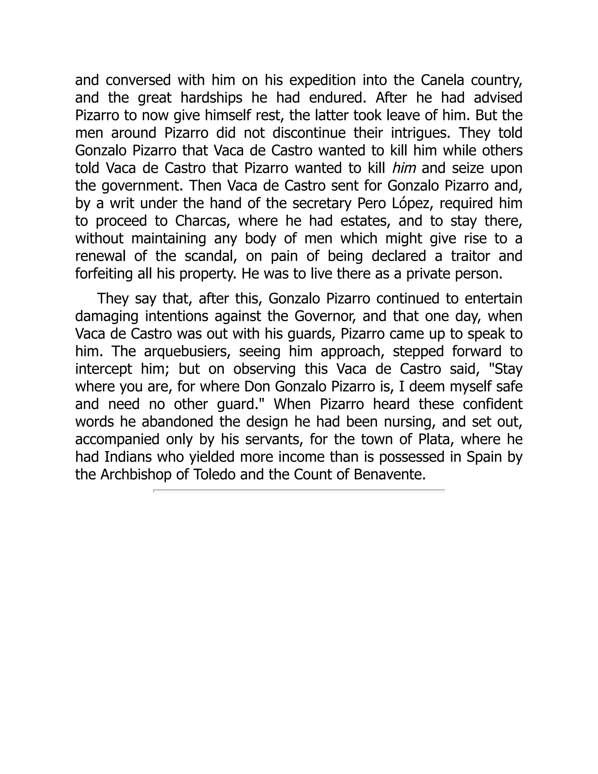and conversed with him on his expedition into the Canela country,
and the great hardships he had endured. After he had advised
Pizarro to now give himself rest, the latter took leave of him. But the
men around Pizarro did not discontinue their intrigues. They told
Gonzalo Pizarro that Vaca de Castro wanted to kill him while others
told Vaca de Castro that Pizarro wanted to kill him and seize upon
the government. Then Vaca de Castro sent for Gonzalo Pizarro and,
by a writ under the hand of the secretary Pero López, required him
to proceed to Charcas, where he had estates, and to stay there,
without maintaining any body of men which might give rise to a
renewal of the scandal, on pain of being declared a traitor and
forfeiting all his property. He was to live there as a private person.
They say that, after this, Gonzalo Pizarro continued to entertain
damaging intentions against the Governor, and that one day, when
Vaca de Castro was out with his guards, Pizarro came up to speak to
him. The arquebusiers, seeing him approach, stepped forward to
intercept him; but on observing this Vaca de Castro said, "Stay
where you are, for where Don Gonzalo Pizarro is, I deem myself safe
and need no other guard." When Pizarro heard these confident
words he abandoned the design he had been nursing, and set out,
accompanied only by his servants, for the town of Plata, where he
had Indians who yielded more income than is possessed in Spain by
the Archbishop of Toledo and the Count of Benavente.
 