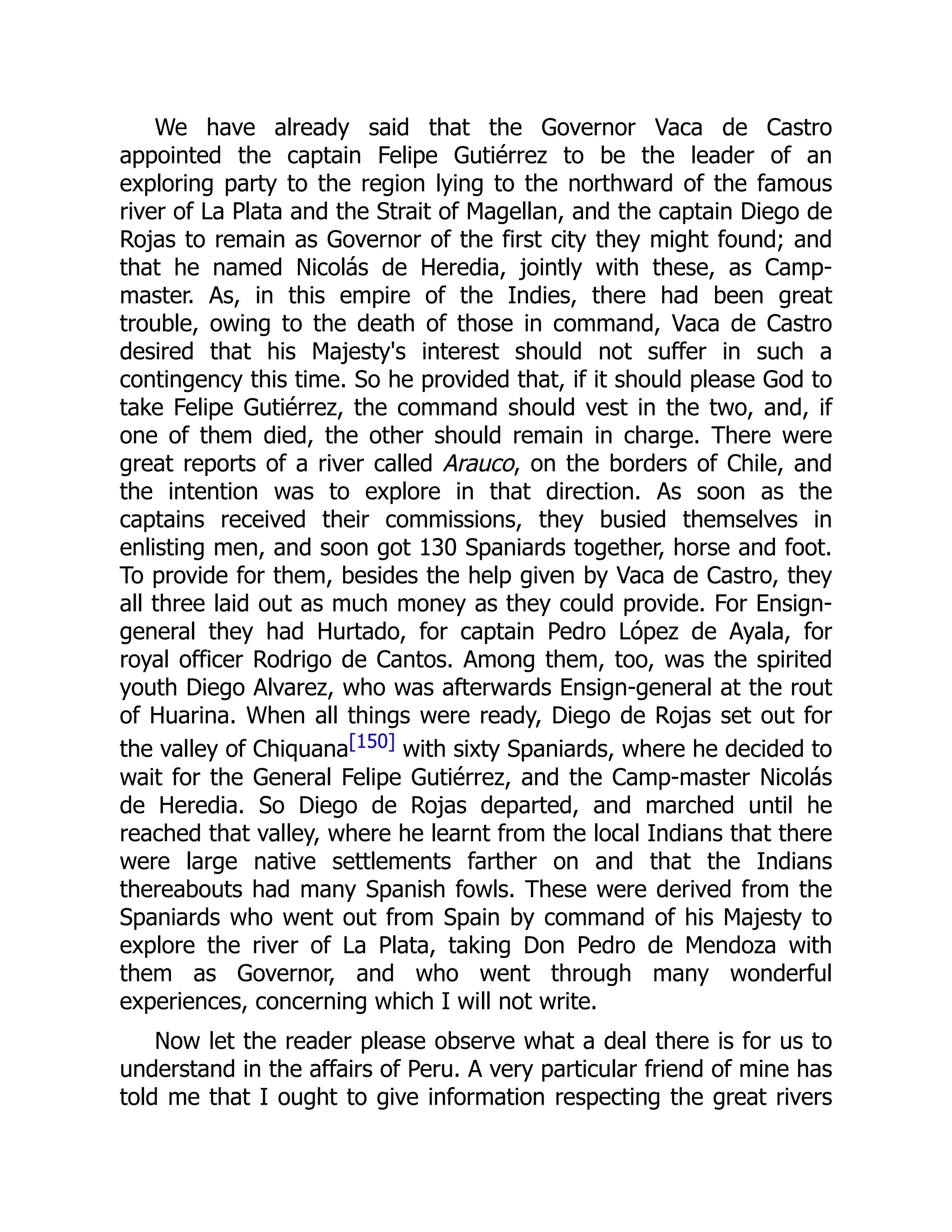 We have already said that the Governor Vaca de Castro
appointed the captain Felipe Gutiérrez to be the leader of an
exploring party to the region lying to the northward of the famous
river of La Plata and the Strait of Magellan, and the captain Diego de
Rojas to remain as Governor of the first city they might found; and
that he named Nicolás de Heredia, jointly with these, as Camp-
master. As, in this empire of the Indies, there had been great
trouble, owing to the death of those in command, Vaca de Castro
desired that his Majesty's interest should not suffer in such a
contingency this time. So he provided that, if it should please God to
take Felipe Gutiérrez, the command should vest in the two, and, if
one of them died, the other should remain in charge. There were
great reports of a river called Arauco, on the borders of Chile, and
the intention was to explore in that direction. As soon as the
captains received their commissions, they busied themselves in
enlisting men, and soon got 130 Spaniards together, horse and foot.
To provide for them, besides the help given by Vaca de Castro, they
all three laid out as much money as they could provide. For Ensign-
general they had Hurtado, for captain Pedro López de Ayala, for
royal officer Rodrigo de Cantos. Among them, too, was the spirited
youth Diego Alvarez, who was afterwards Ensign-general at the rout
of Huarina. When all things were ready, Diego de Rojas set out for
the valley of Chiquana[150] with sixty Spaniards, where he decided to
wait for the General Felipe Gutiérrez, and the Camp-master Nicolás
de Heredia. So Diego de Rojas departed, and marched until he
reached that valley, where he learnt from the local Indians that there
were large native settlements farther on and that the Indians
thereabouts had many Spanish fowls. These were derived from the
Spaniards who went out from Spain by command of his Majesty to
explore the river of La Plata, taking Don Pedro de Mendoza with
them as Governor, and who went through many wonderful
experiences, concerning which I will not write.
Now let the reader please observe what a deal there is for us to
understand in the affairs of Peru. A very particular friend of mine has
told me that I ought to give information respecting the great rivers
 