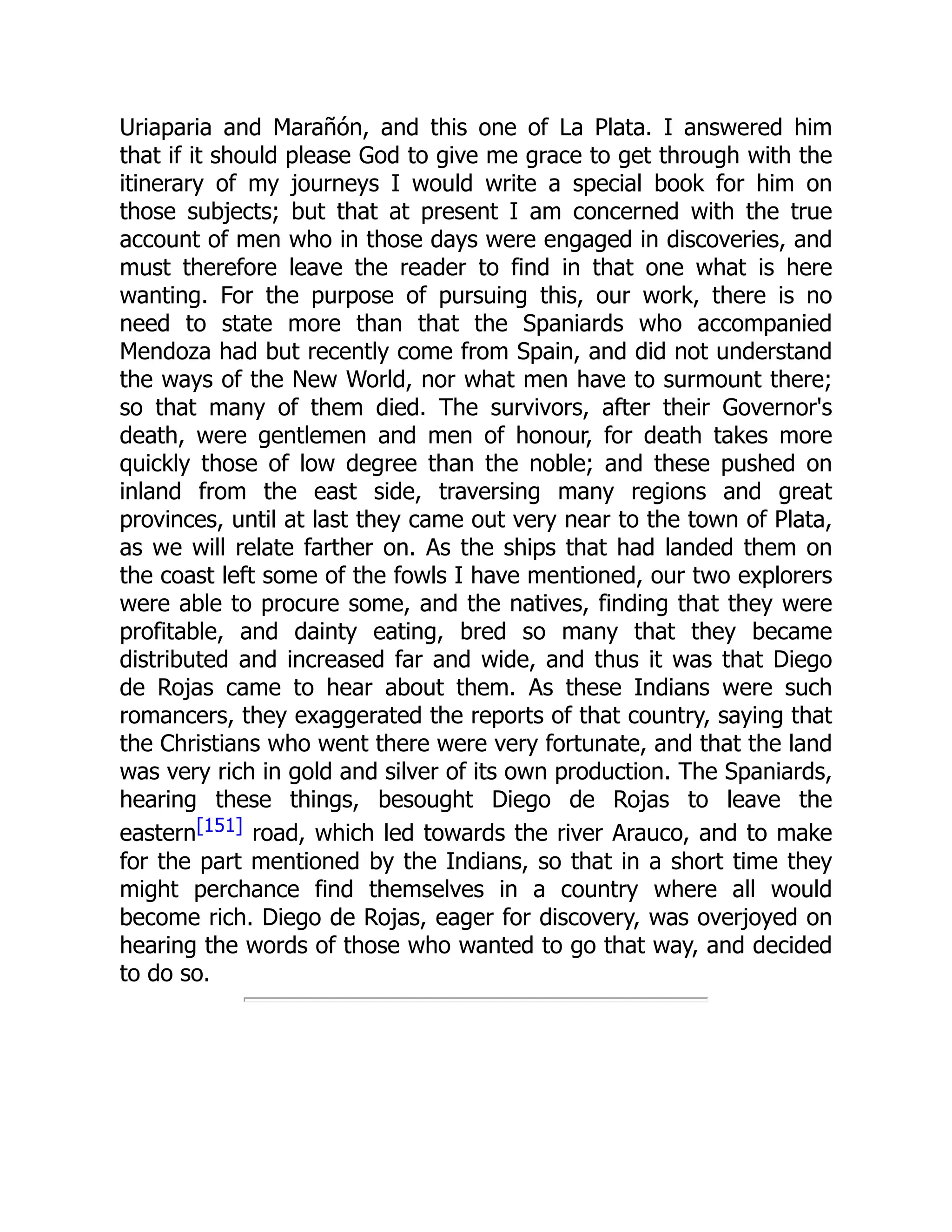 Uriaparia and Marañón, and this one of La Plata. I answered him
that if it should please God to give me grace to get through with the
itinerary of my journeys I would write a special book for him on
those subjects; but that at present I am concerned with the true
account of men who in those days were engaged in discoveries, and
must therefore leave the reader to find in that one what is here
wanting. For the purpose of pursuing this, our work, there is no
need to state more than that the Spaniards who accompanied
Mendoza had but recently come from Spain, and did not understand
the ways of the New World, nor what men have to surmount there;
so that many of them died. The survivors, after their Governor's
death, were gentlemen and men of honour, for death takes more
quickly those of low degree than the noble; and these pushed on
inland from the east side, traversing many regions and great
provinces, until at last they came out very near to the town of Plata,
as we will relate farther on. As the ships that had landed them on
the coast left some of the fowls I have mentioned, our two explorers
were able to procure some, and the natives, finding that they were
profitable, and dainty eating, bred so many that they became
distributed and increased far and wide, and thus it was that Diego
de Rojas came to hear about them. As these Indians were such
romancers, they exaggerated the reports of that country, saying that
the Christians who went there were very fortunate, and that the land
was very rich in gold and silver of its own production. The Spaniards,
hearing these things, besought Diego de Rojas to leave the
eastern[151] road, which led towards the river Arauco, and to make
for the part mentioned by the Indians, so that in a short time they
might perchance find themselves in a country where all would
become rich. Diego de Rojas, eager for discovery, was overjoyed on
hearing the words of those who wanted to go that way, and decided
to do so.
 