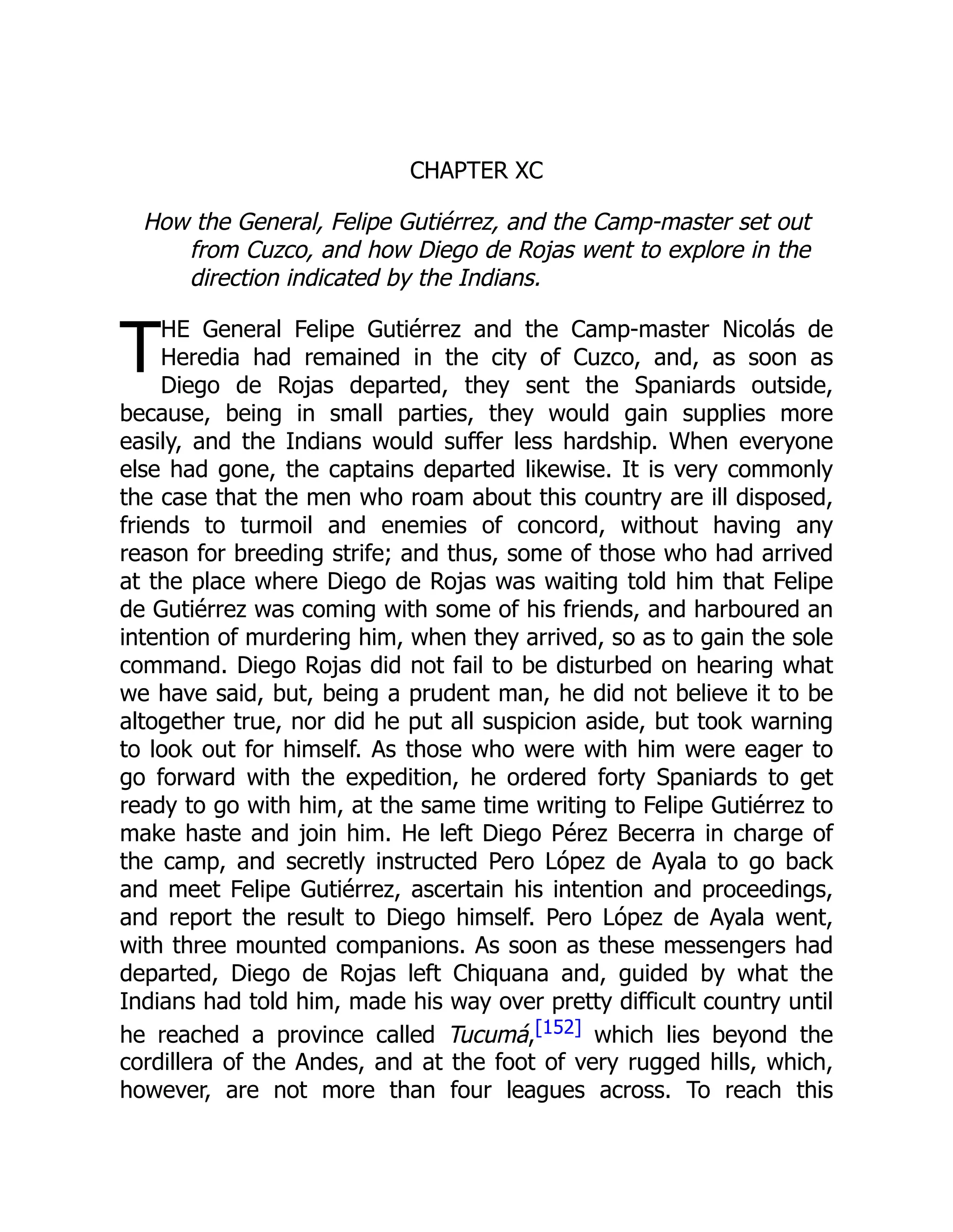T
CHAPTER XC
How the General, Felipe Gutiérrez, and the Camp-master set out
from Cuzco, and how Diego de Rojas went to explore in the
direction indicated by the Indians.
HE General Felipe Gutiérrez and the Camp-master Nicolás de
Heredia had remained in the city of Cuzco, and, as soon as
Diego de Rojas departed, they sent the Spaniards outside,
because, being in small parties, they would gain supplies more
easily, and the Indians would suffer less hardship. When everyone
else had gone, the captains departed likewise. It is very commonly
the case that the men who roam about this country are ill disposed,
friends to turmoil and enemies of concord, without having any
reason for breeding strife; and thus, some of those who had arrived
at the place where Diego de Rojas was waiting told him that Felipe
de Gutiérrez was coming with some of his friends, and harboured an
intention of murdering him, when they arrived, so as to gain the sole
command. Diego Rojas did not fail to be disturbed on hearing what
we have said, but, being a prudent man, he did not believe it to be
altogether true, nor did he put all suspicion aside, but took warning
to look out for himself. As those who were with him were eager to
go forward with the expedition, he ordered forty Spaniards to get
ready to go with him, at the same time writing to Felipe Gutiérrez to
make haste and join him. He left Diego Pérez Becerra in charge of
the camp, and secretly instructed Pero López de Ayala to go back
and meet Felipe Gutiérrez, ascertain his intention and proceedings,
and report the result to Diego himself. Pero López de Ayala went,
with three mounted companions. As soon as these messengers had
departed, Diego de Rojas left Chiquana and, guided by what the
Indians had told him, made his way over pretty difficult country until
he reached a province called Tucumá,[152] which lies beyond the
cordillera of the Andes, and at the foot of very rugged hills, which,
however, are not more than four leagues across. To reach this
 