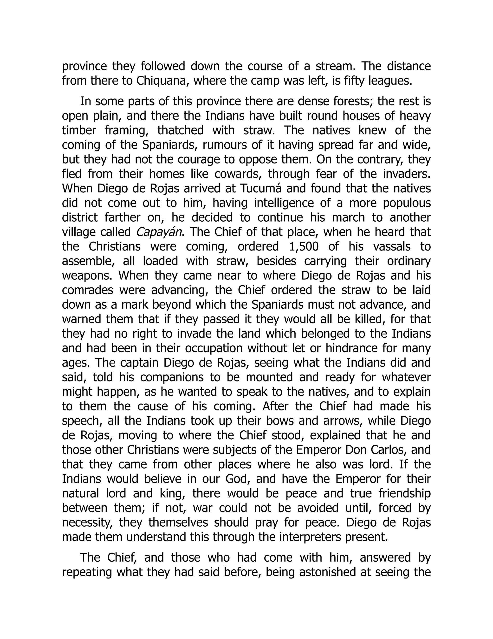 province they followed down the course of a stream. The distance
from there to Chiquana, where the camp was left, is fifty leagues.
In some parts of this province there are dense forests; the rest is
open plain, and there the Indians have built round houses of heavy
timber framing, thatched with straw. The natives knew of the
coming of the Spaniards, rumours of it having spread far and wide,
but they had not the courage to oppose them. On the contrary, they
fled from their homes like cowards, through fear of the invaders.
When Diego de Rojas arrived at Tucumá and found that the natives
did not come out to him, having intelligence of a more populous
district farther on, he decided to continue his march to another
village called Capayán. The Chief of that place, when he heard that
the Christians were coming, ordered 1,500 of his vassals to
assemble, all loaded with straw, besides carrying their ordinary
weapons. When they came near to where Diego de Rojas and his
comrades were advancing, the Chief ordered the straw to be laid
down as a mark beyond which the Spaniards must not advance, and
warned them that if they passed it they would all be killed, for that
they had no right to invade the land which belonged to the Indians
and had been in their occupation without let or hindrance for many
ages. The captain Diego de Rojas, seeing what the Indians did and
said, told his companions to be mounted and ready for whatever
might happen, as he wanted to speak to the natives, and to explain
to them the cause of his coming. After the Chief had made his
speech, all the Indians took up their bows and arrows, while Diego
de Rojas, moving to where the Chief stood, explained that he and
those other Christians were subjects of the Emperor Don Carlos, and
that they came from other places where he also was lord. If the
Indians would believe in our God, and have the Emperor for their
natural lord and king, there would be peace and true friendship
between them; if not, war could not be avoided until, forced by
necessity, they themselves should pray for peace. Diego de Rojas
made them understand this through the interpreters present.
The Chief, and those who had come with him, answered by
repeating what they had said before, being astonished at seeing the
 