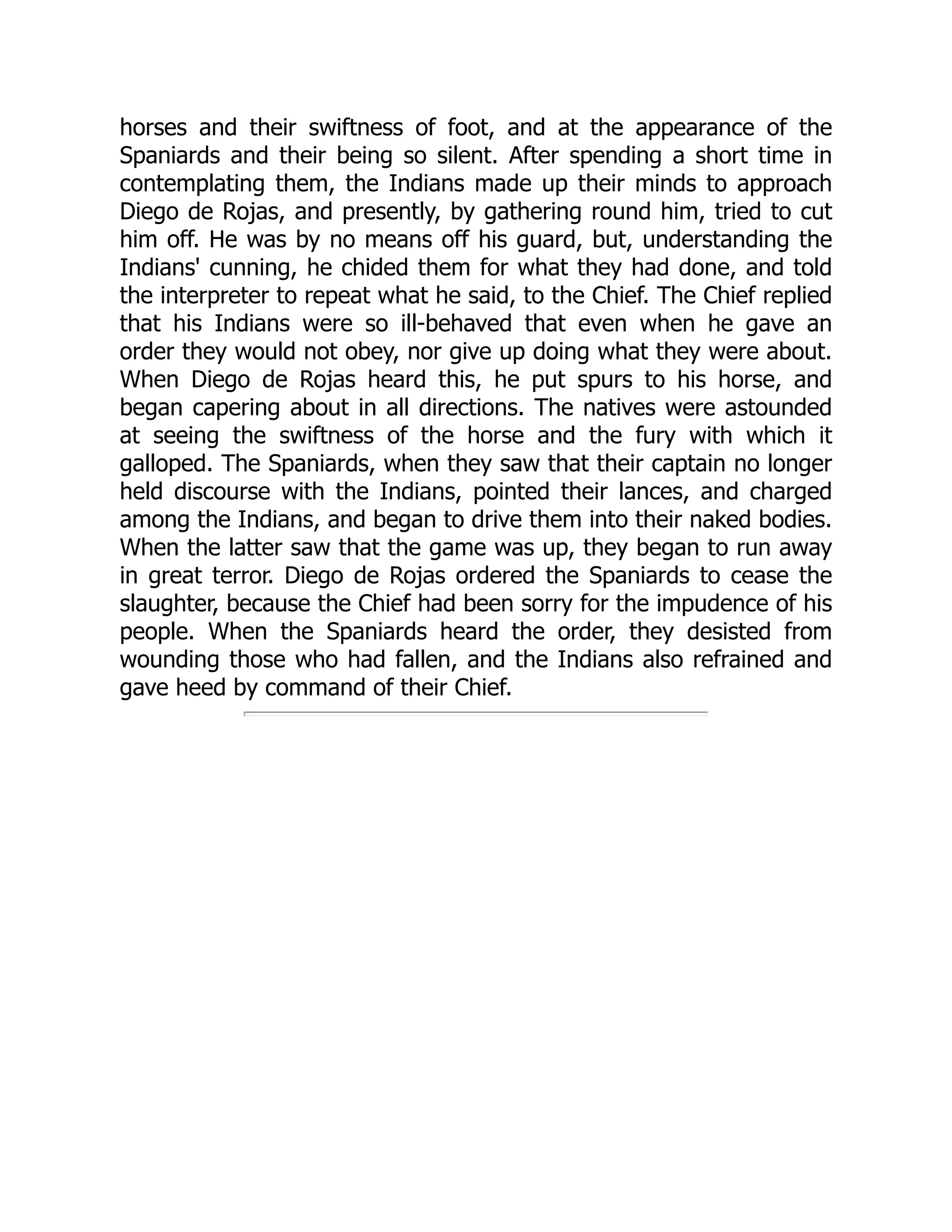 horses and their swiftness of foot, and at the appearance of the
Spaniards and their being so silent. After spending a short time in
contemplating them, the Indians made up their minds to approach
Diego de Rojas, and presently, by gathering round him, tried to cut
him off. He was by no means off his guard, but, understanding the
Indians' cunning, he chided them for what they had done, and told
the interpreter to repeat what he said, to the Chief. The Chief replied
that his Indians were so ill-behaved that even when he gave an
order they would not obey, nor give up doing what they were about.
When Diego de Rojas heard this, he put spurs to his horse, and
began capering about in all directions. The natives were astounded
at seeing the swiftness of the horse and the fury with which it
galloped. The Spaniards, when they saw that their captain no longer
held discourse with the Indians, pointed their lances, and charged
among the Indians, and began to drive them into their naked bodies.
When the latter saw that the game was up, they began to run away
in great terror. Diego de Rojas ordered the Spaniards to cease the
slaughter, because the Chief had been sorry for the impudence of his
people. When the Spaniards heard the order, they desisted from
wounding those who had fallen, and the Indians also refrained and
gave heed by command of their Chief.
 