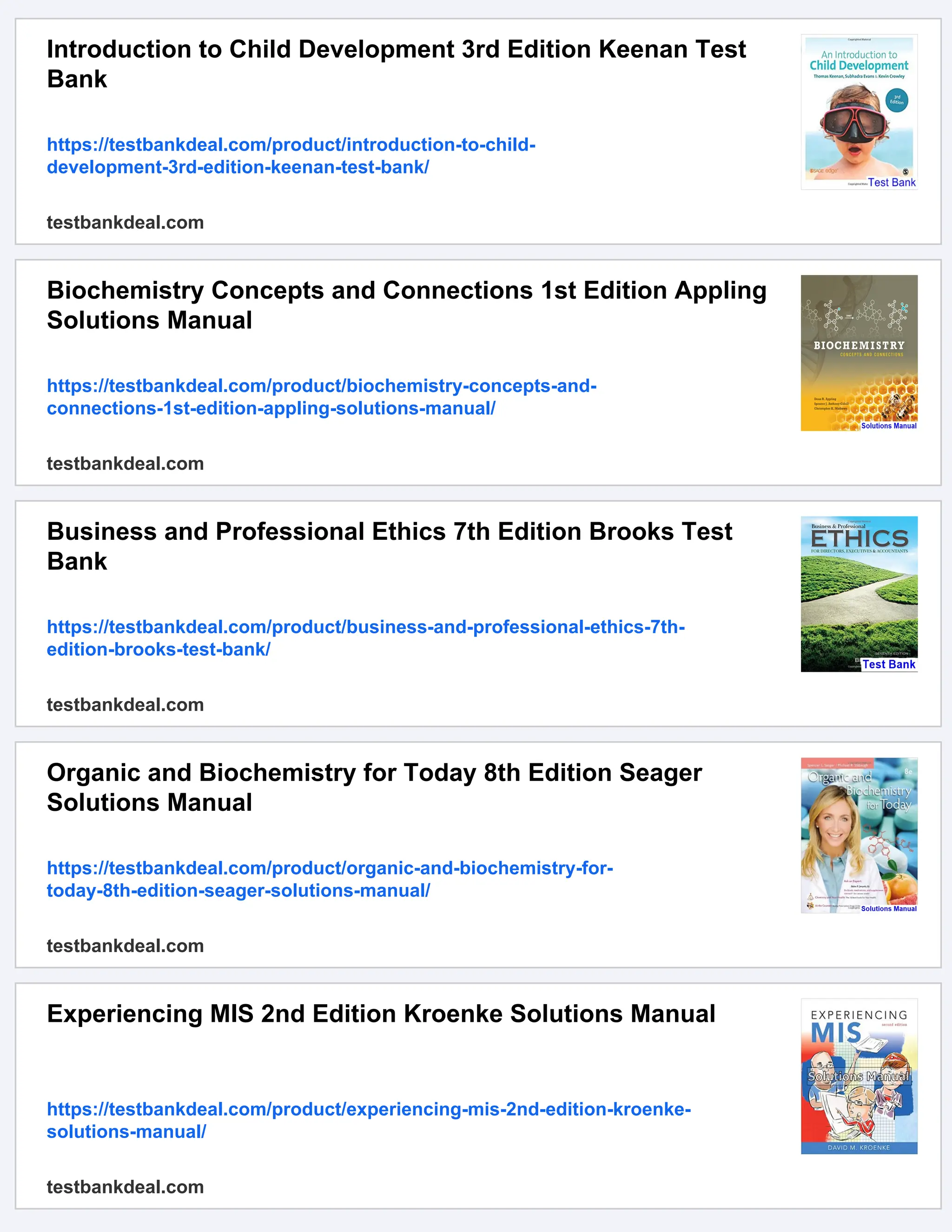 Introduction to Child Development 3rd Edition Keenan Test
Bank
https://testbankdeal.com/product/introduction-to-child-
development-3rd-edition-keenan-test-bank/
testbankdeal.com
Biochemistry Concepts and Connections 1st Edition Appling
Solutions Manual
https://testbankdeal.com/product/biochemistry-concepts-and-
connections-1st-edition-appling-solutions-manual/
testbankdeal.com
Business and Professional Ethics 7th Edition Brooks Test
Bank
https://testbankdeal.com/product/business-and-professional-ethics-7th-
edition-brooks-test-bank/
testbankdeal.com
Organic and Biochemistry for Today 8th Edition Seager
Solutions Manual
https://testbankdeal.com/product/organic-and-biochemistry-for-
today-8th-edition-seager-solutions-manual/
testbankdeal.com
Experiencing MIS 2nd Edition Kroenke Solutions Manual
https://testbankdeal.com/product/experiencing-mis-2nd-edition-kroenke-
solutions-manual/
testbankdeal.com
 