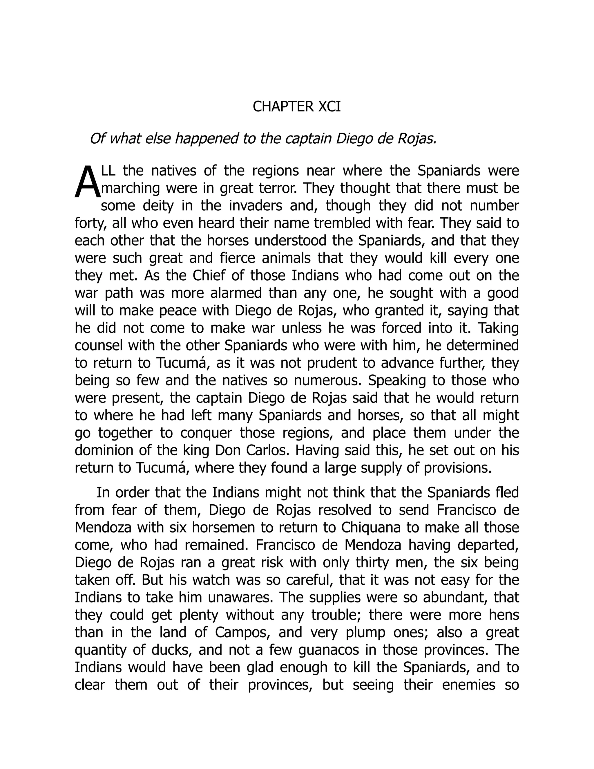 A
CHAPTER XCI
Of what else happened to the captain Diego de Rojas.
LL the natives of the regions near where the Spaniards were
marching were in great terror. They thought that there must be
some deity in the invaders and, though they did not number
forty, all who even heard their name trembled with fear. They said to
each other that the horses understood the Spaniards, and that they
were such great and fierce animals that they would kill every one
they met. As the Chief of those Indians who had come out on the
war path was more alarmed than any one, he sought with a good
will to make peace with Diego de Rojas, who granted it, saying that
he did not come to make war unless he was forced into it. Taking
counsel with the other Spaniards who were with him, he determined
to return to Tucumá, as it was not prudent to advance further, they
being so few and the natives so numerous. Speaking to those who
were present, the captain Diego de Rojas said that he would return
to where he had left many Spaniards and horses, so that all might
go together to conquer those regions, and place them under the
dominion of the king Don Carlos. Having said this, he set out on his
return to Tucumá, where they found a large supply of provisions.
In order that the Indians might not think that the Spaniards fled
from fear of them, Diego de Rojas resolved to send Francisco de
Mendoza with six horsemen to return to Chiquana to make all those
come, who had remained. Francisco de Mendoza having departed,
Diego de Rojas ran a great risk with only thirty men, the six being
taken off. But his watch was so careful, that it was not easy for the
Indians to take him unawares. The supplies were so abundant, that
they could get plenty without any trouble; there were more hens
than in the land of Campos, and very plump ones; also a great
quantity of ducks, and not a few guanacos in those provinces. The
Indians would have been glad enough to kill the Spaniards, and to
clear them out of their provinces, but seeing their enemies so
 