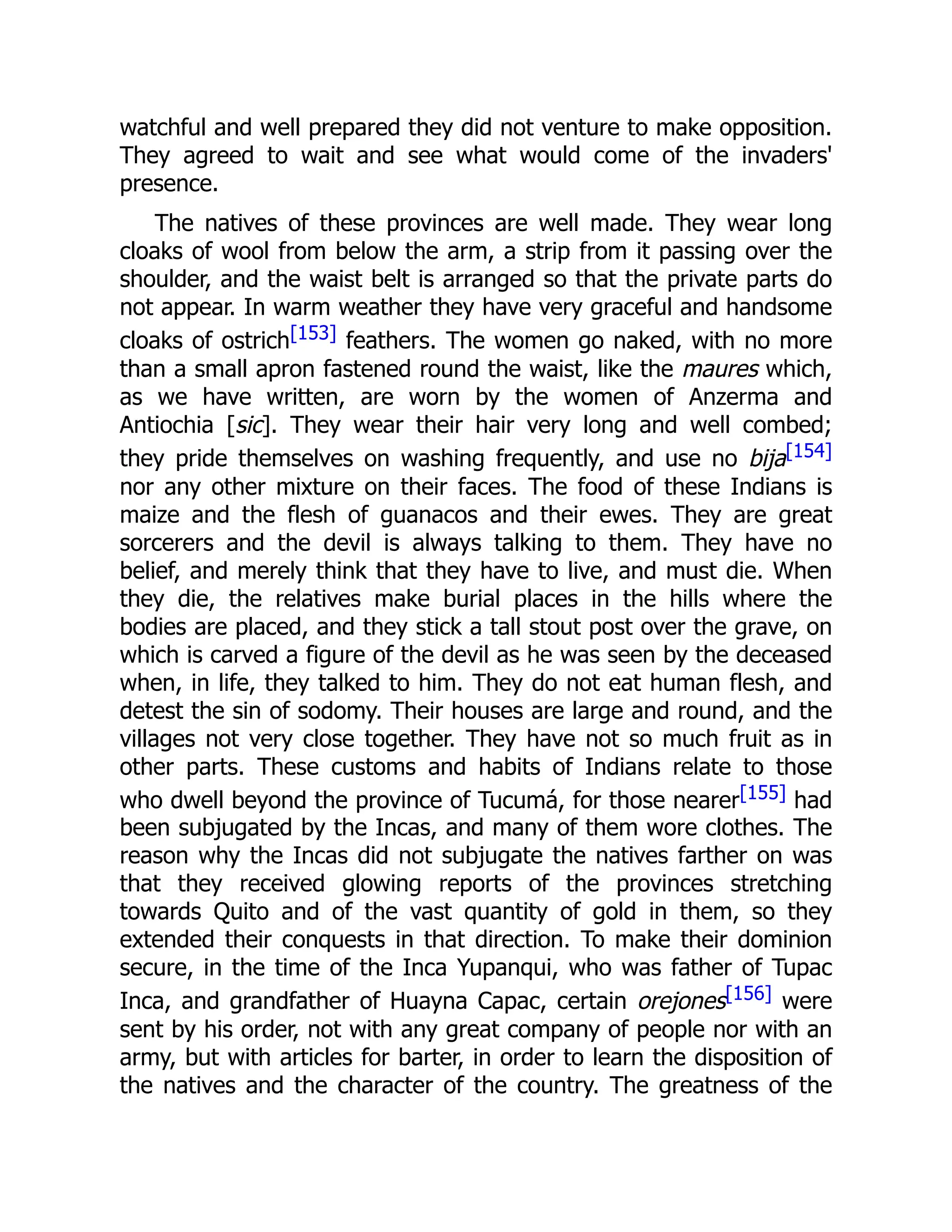 watchful and well prepared they did not venture to make opposition.
They agreed to wait and see what would come of the invaders'
presence.
The natives of these provinces are well made. They wear long
cloaks of wool from below the arm, a strip from it passing over the
shoulder, and the waist belt is arranged so that the private parts do
not appear. In warm weather they have very graceful and handsome
cloaks of ostrich[153] feathers. The women go naked, with no more
than a small apron fastened round the waist, like the maures which,
as we have written, are worn by the women of Anzerma and
Antiochia [sic]. They wear their hair very long and well combed;
they pride themselves on washing frequently, and use no bija[154]
nor any other mixture on their faces. The food of these Indians is
maize and the flesh of guanacos and their ewes. They are great
sorcerers and the devil is always talking to them. They have no
belief, and merely think that they have to live, and must die. When
they die, the relatives make burial places in the hills where the
bodies are placed, and they stick a tall stout post over the grave, on
which is carved a figure of the devil as he was seen by the deceased
when, in life, they talked to him. They do not eat human flesh, and
detest the sin of sodomy. Their houses are large and round, and the
villages not very close together. They have not so much fruit as in
other parts. These customs and habits of Indians relate to those
who dwell beyond the province of Tucumá, for those nearer[155] had
been subjugated by the Incas, and many of them wore clothes. The
reason why the Incas did not subjugate the natives farther on was
that they received glowing reports of the provinces stretching
towards Quito and of the vast quantity of gold in them, so they
extended their conquests in that direction. To make their dominion
secure, in the time of the Inca Yupanqui, who was father of Tupac
Inca, and grandfather of Huayna Capac, certain orejones[156] were
sent by his order, not with any great company of people nor with an
army, but with articles for barter, in order to learn the disposition of
the natives and the character of the country. The greatness of the
 