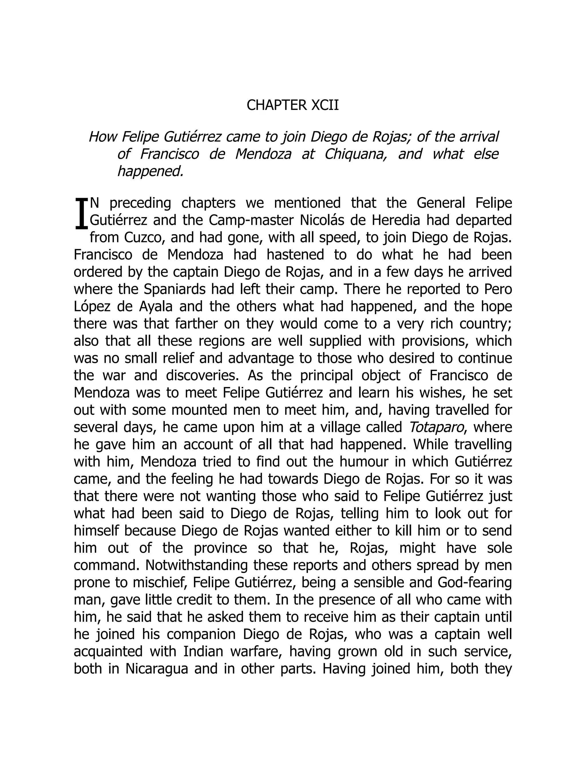I
CHAPTER XCII
How Felipe Gutiérrez came to join Diego de Rojas; of the arrival
of Francisco de Mendoza at Chiquana, and what else
happened.
N preceding chapters we mentioned that the General Felipe
Gutiérrez and the Camp-master Nicolás de Heredia had departed
from Cuzco, and had gone, with all speed, to join Diego de Rojas.
Francisco de Mendoza had hastened to do what he had been
ordered by the captain Diego de Rojas, and in a few days he arrived
where the Spaniards had left their camp. There he reported to Pero
López de Ayala and the others what had happened, and the hope
there was that farther on they would come to a very rich country;
also that all these regions are well supplied with provisions, which
was no small relief and advantage to those who desired to continue
the war and discoveries. As the principal object of Francisco de
Mendoza was to meet Felipe Gutiérrez and learn his wishes, he set
out with some mounted men to meet him, and, having travelled for
several days, he came upon him at a village called Totaparo, where
he gave him an account of all that had happened. While travelling
with him, Mendoza tried to find out the humour in which Gutiérrez
came, and the feeling he had towards Diego de Rojas. For so it was
that there were not wanting those who said to Felipe Gutiérrez just
what had been said to Diego de Rojas, telling him to look out for
himself because Diego de Rojas wanted either to kill him or to send
him out of the province so that he, Rojas, might have sole
command. Notwithstanding these reports and others spread by men
prone to mischief, Felipe Gutiérrez, being a sensible and God-fearing
man, gave little credit to them. In the presence of all who came with
him, he said that he asked them to receive him as their captain until
he joined his companion Diego de Rojas, who was a captain well
acquainted with Indian warfare, having grown old in such service,
both in Nicaragua and in other parts. Having joined him, both they
 