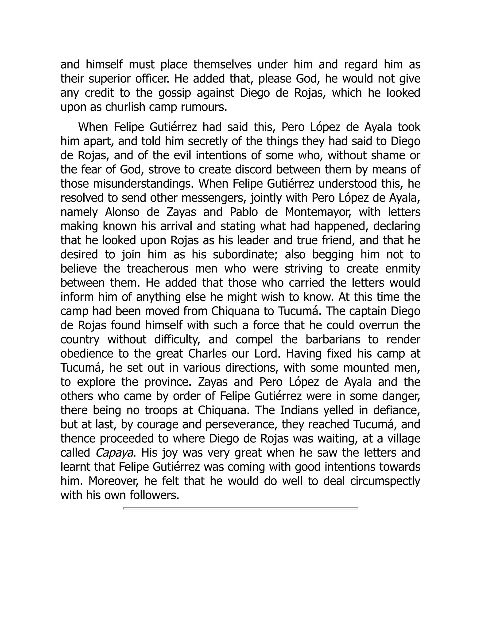 and himself must place themselves under him and regard him as
their superior officer. He added that, please God, he would not give
any credit to the gossip against Diego de Rojas, which he looked
upon as churlish camp rumours.
When Felipe Gutiérrez had said this, Pero López de Ayala took
him apart, and told him secretly of the things they had said to Diego
de Rojas, and of the evil intentions of some who, without shame or
the fear of God, strove to create discord between them by means of
those misunderstandings. When Felipe Gutiérrez understood this, he
resolved to send other messengers, jointly with Pero López de Ayala,
namely Alonso de Zayas and Pablo de Montemayor, with letters
making known his arrival and stating what had happened, declaring
that he looked upon Rojas as his leader and true friend, and that he
desired to join him as his subordinate; also begging him not to
believe the treacherous men who were striving to create enmity
between them. He added that those who carried the letters would
inform him of anything else he might wish to know. At this time the
camp had been moved from Chiquana to Tucumá. The captain Diego
de Rojas found himself with such a force that he could overrun the
country without difficulty, and compel the barbarians to render
obedience to the great Charles our Lord. Having fixed his camp at
Tucumá, he set out in various directions, with some mounted men,
to explore the province. Zayas and Pero López de Ayala and the
others who came by order of Felipe Gutiérrez were in some danger,
there being no troops at Chiquana. The Indians yelled in defiance,
but at last, by courage and perseverance, they reached Tucumá, and
thence proceeded to where Diego de Rojas was waiting, at a village
called Capaya. His joy was very great when he saw the letters and
learnt that Felipe Gutiérrez was coming with good intentions towards
him. Moreover, he felt that he would do well to deal circumspectly
with his own followers.
 