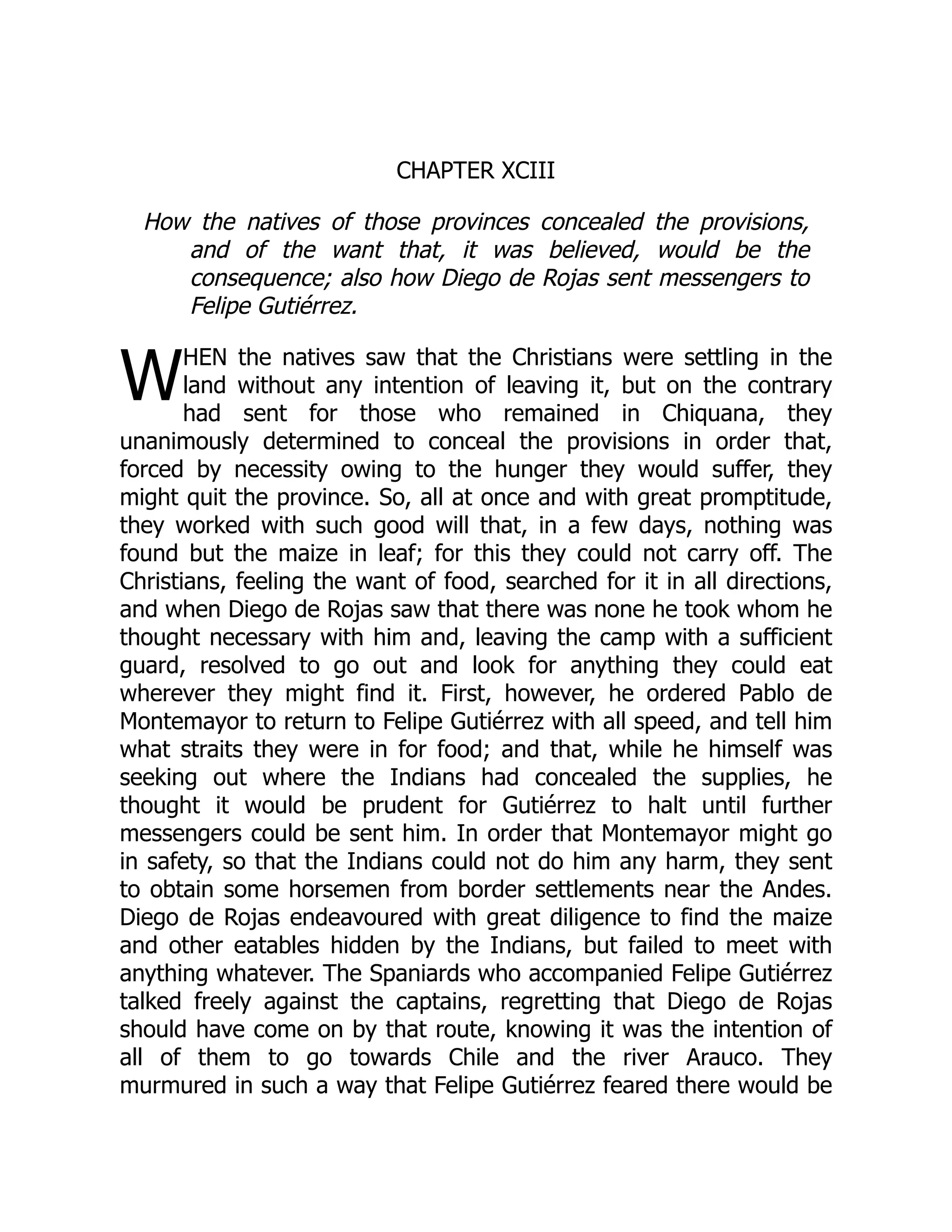 W
CHAPTER XCIII
How the natives of those provinces concealed the provisions,
and of the want that, it was believed, would be the
consequence; also how Diego de Rojas sent messengers to
Felipe Gutiérrez.
HEN the natives saw that the Christians were settling in the
land without any intention of leaving it, but on the contrary
had sent for those who remained in Chiquana, they
unanimously determined to conceal the provisions in order that,
forced by necessity owing to the hunger they would suffer, they
might quit the province. So, all at once and with great promptitude,
they worked with such good will that, in a few days, nothing was
found but the maize in leaf; for this they could not carry off. The
Christians, feeling the want of food, searched for it in all directions,
and when Diego de Rojas saw that there was none he took whom he
thought necessary with him and, leaving the camp with a sufficient
guard, resolved to go out and look for anything they could eat
wherever they might find it. First, however, he ordered Pablo de
Montemayor to return to Felipe Gutiérrez with all speed, and tell him
what straits they were in for food; and that, while he himself was
seeking out where the Indians had concealed the supplies, he
thought it would be prudent for Gutiérrez to halt until further
messengers could be sent him. In order that Montemayor might go
in safety, so that the Indians could not do him any harm, they sent
to obtain some horsemen from border settlements near the Andes.
Diego de Rojas endeavoured with great diligence to find the maize
and other eatables hidden by the Indians, but failed to meet with
anything whatever. The Spaniards who accompanied Felipe Gutiérrez
talked freely against the captains, regretting that Diego de Rojas
should have come on by that route, knowing it was the intention of
all of them to go towards Chile and the river Arauco. They
murmured in such a way that Felipe Gutiérrez feared there would be
 