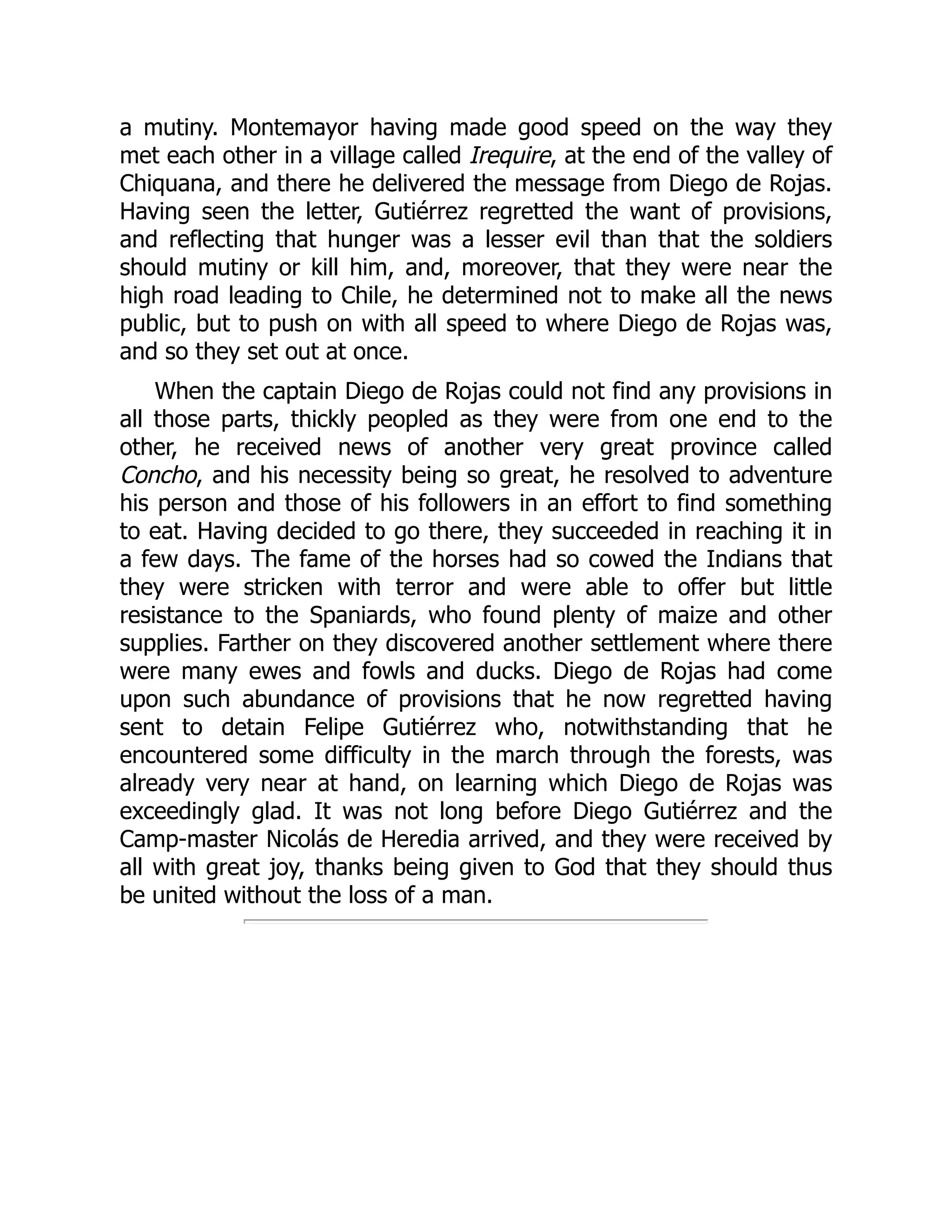 a mutiny. Montemayor having made good speed on the way they
met each other in a village called Irequire, at the end of the valley of
Chiquana, and there he delivered the message from Diego de Rojas.
Having seen the letter, Gutiérrez regretted the want of provisions,
and reflecting that hunger was a lesser evil than that the soldiers
should mutiny or kill him, and, moreover, that they were near the
high road leading to Chile, he determined not to make all the news
public, but to push on with all speed to where Diego de Rojas was,
and so they set out at once.
When the captain Diego de Rojas could not find any provisions in
all those parts, thickly peopled as they were from one end to the
other, he received news of another very great province called
Concho, and his necessity being so great, he resolved to adventure
his person and those of his followers in an effort to find something
to eat. Having decided to go there, they succeeded in reaching it in
a few days. The fame of the horses had so cowed the Indians that
they were stricken with terror and were able to offer but little
resistance to the Spaniards, who found plenty of maize and other
supplies. Farther on they discovered another settlement where there
were many ewes and fowls and ducks. Diego de Rojas had come
upon such abundance of provisions that he now regretted having
sent to detain Felipe Gutiérrez who, notwithstanding that he
encountered some difficulty in the march through the forests, was
already very near at hand, on learning which Diego de Rojas was
exceedingly glad. It was not long before Diego Gutiérrez and the
Camp-master Nicolás de Heredia arrived, and they were received by
all with great joy, thanks being given to God that they should thus
be united without the loss of a man.
 
