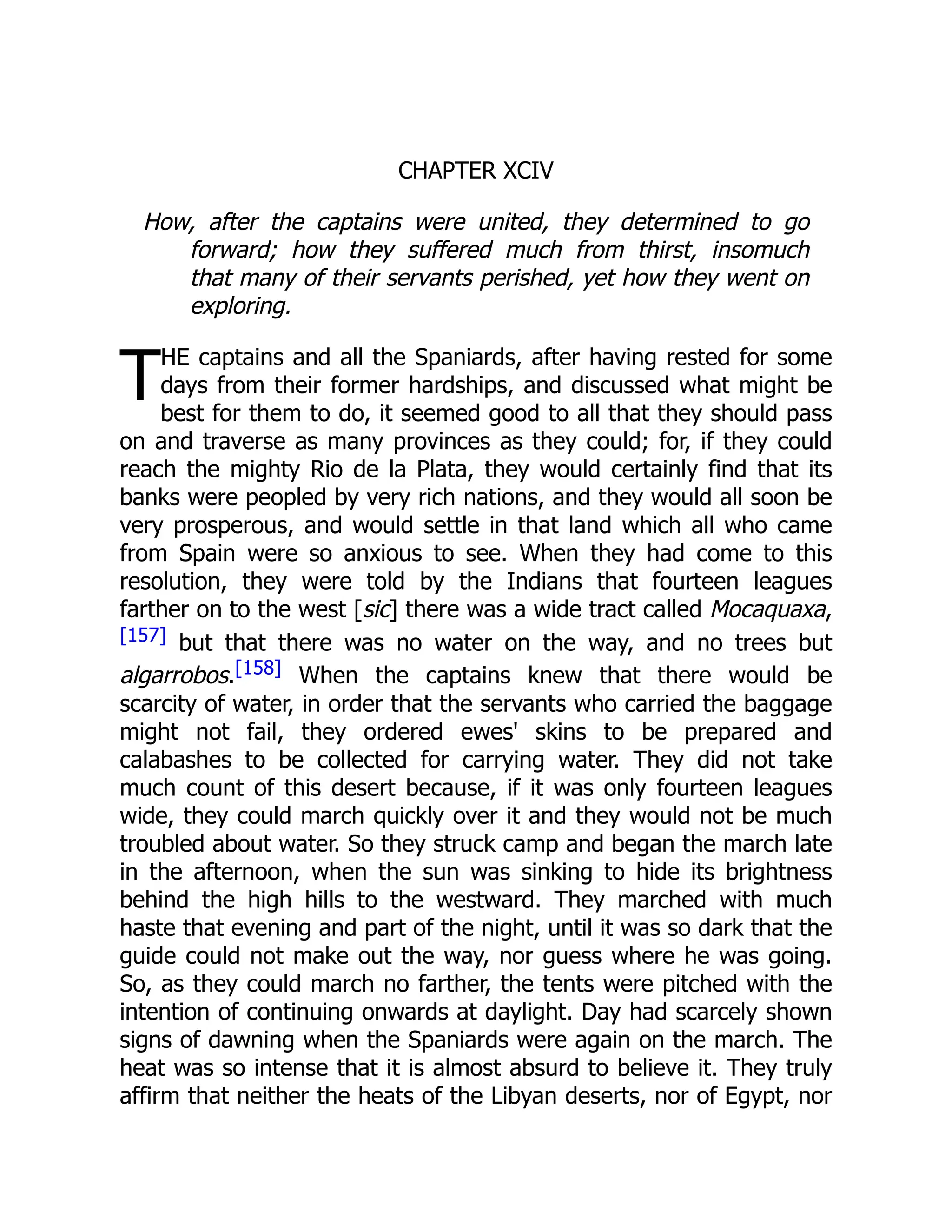 T
CHAPTER XCIV
How, after the captains were united, they determined to go
forward; how they suffered much from thirst, insomuch
that many of their servants perished, yet how they went on
exploring.
HE captains and all the Spaniards, after having rested for some
days from their former hardships, and discussed what might be
best for them to do, it seemed good to all that they should pass
on and traverse as many provinces as they could; for, if they could
reach the mighty Rio de la Plata, they would certainly find that its
banks were peopled by very rich nations, and they would all soon be
very prosperous, and would settle in that land which all who came
from Spain were so anxious to see. When they had come to this
resolution, they were told by the Indians that fourteen leagues
farther on to the west [sic] there was a wide tract called Mocaquaxa,
[157] but that there was no water on the way, and no trees but
algarrobos.[158] When the captains knew that there would be
scarcity of water, in order that the servants who carried the baggage
might not fail, they ordered ewes' skins to be prepared and
calabashes to be collected for carrying water. They did not take
much count of this desert because, if it was only fourteen leagues
wide, they could march quickly over it and they would not be much
troubled about water. So they struck camp and began the march late
in the afternoon, when the sun was sinking to hide its brightness
behind the high hills to the westward. They marched with much
haste that evening and part of the night, until it was so dark that the
guide could not make out the way, nor guess where he was going.
So, as they could march no farther, the tents were pitched with the
intention of continuing onwards at daylight. Day had scarcely shown
signs of dawning when the Spaniards were again on the march. The
heat was so intense that it is almost absurd to believe it. They truly
affirm that neither the heats of the Libyan deserts, nor of Egypt, nor
 