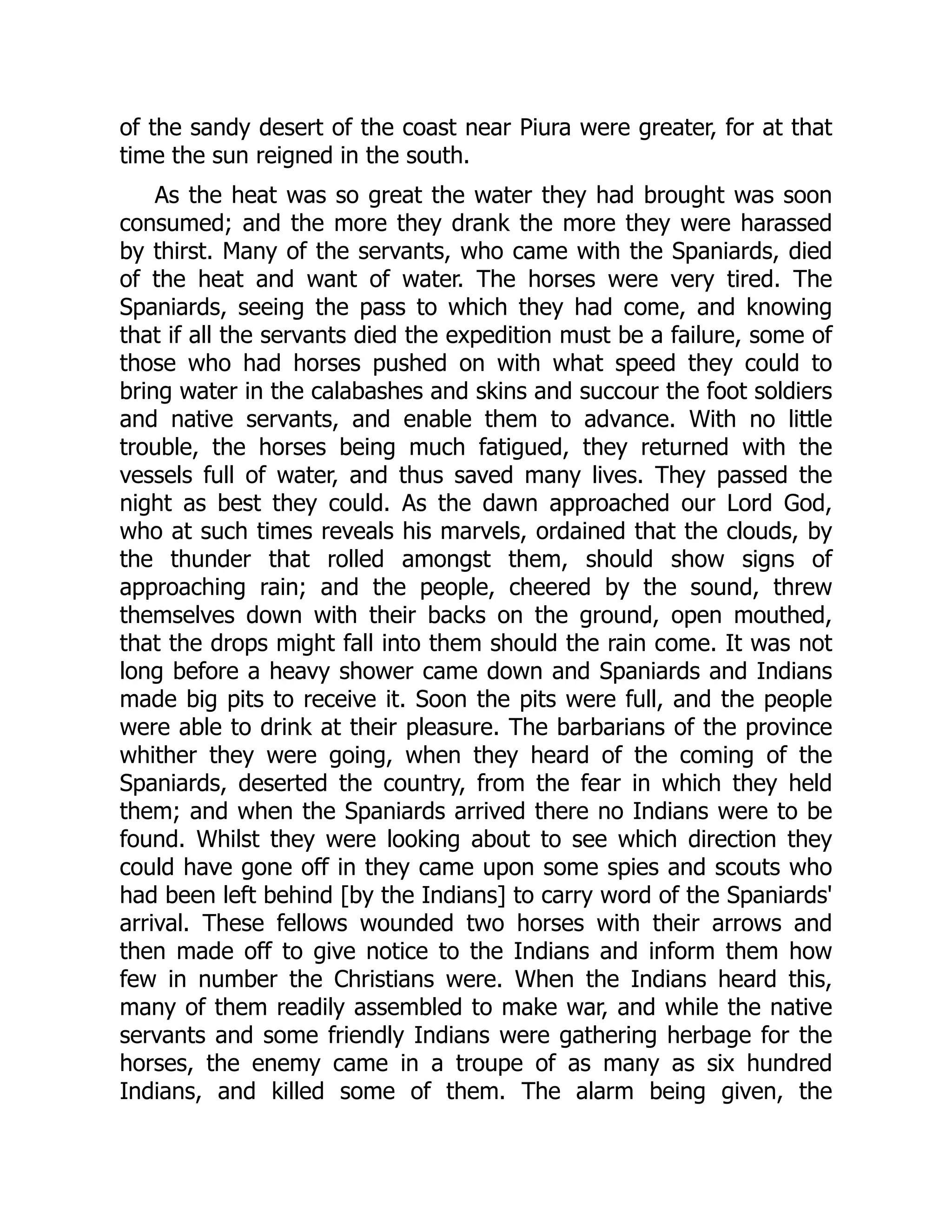 of the sandy desert of the coast near Piura were greater, for at that
time the sun reigned in the south.
As the heat was so great the water they had brought was soon
consumed; and the more they drank the more they were harassed
by thirst. Many of the servants, who came with the Spaniards, died
of the heat and want of water. The horses were very tired. The
Spaniards, seeing the pass to which they had come, and knowing
that if all the servants died the expedition must be a failure, some of
those who had horses pushed on with what speed they could to
bring water in the calabashes and skins and succour the foot soldiers
and native servants, and enable them to advance. With no little
trouble, the horses being much fatigued, they returned with the
vessels full of water, and thus saved many lives. They passed the
night as best they could. As the dawn approached our Lord God,
who at such times reveals his marvels, ordained that the clouds, by
the thunder that rolled amongst them, should show signs of
approaching rain; and the people, cheered by the sound, threw
themselves down with their backs on the ground, open mouthed,
that the drops might fall into them should the rain come. It was not
long before a heavy shower came down and Spaniards and Indians
made big pits to receive it. Soon the pits were full, and the people
were able to drink at their pleasure. The barbarians of the province
whither they were going, when they heard of the coming of the
Spaniards, deserted the country, from the fear in which they held
them; and when the Spaniards arrived there no Indians were to be
found. Whilst they were looking about to see which direction they
could have gone off in they came upon some spies and scouts who
had been left behind [by the Indians] to carry word of the Spaniards'
arrival. These fellows wounded two horses with their arrows and
then made off to give notice to the Indians and inform them how
few in number the Christians were. When the Indians heard this,
many of them readily assembled to make war, and while the native
servants and some friendly Indians were gathering herbage for the
horses, the enemy came in a troupe of as many as six hundred
Indians, and killed some of them. The alarm being given, the
 