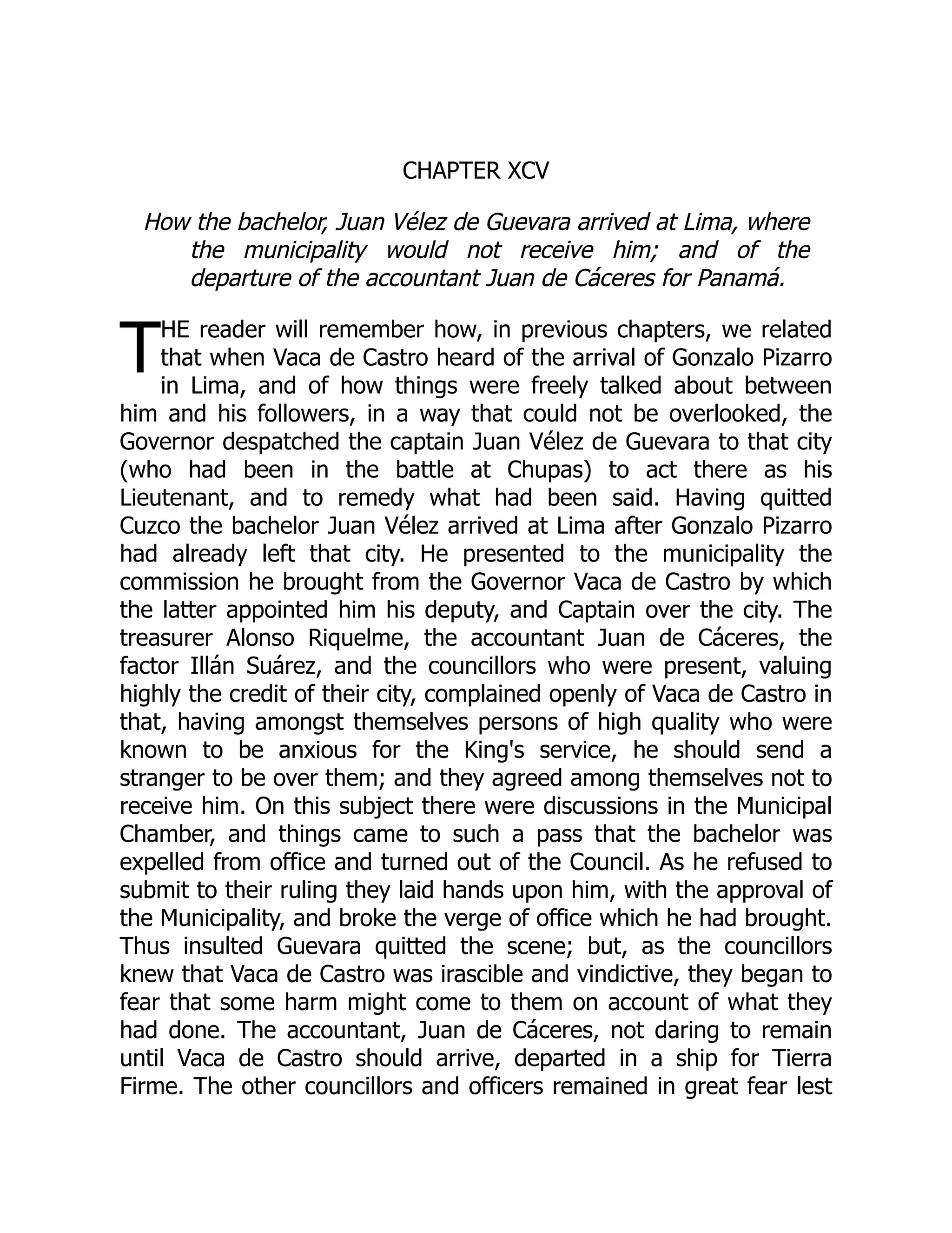 T
CHAPTER XCV
How the bachelor, Juan Vélez de Guevara arrived at Lima, where
the municipality would not receive him; and of the
departure of the accountant Juan de Cáceres for Panamá.
HE reader will remember how, in previous chapters, we related
that when Vaca de Castro heard of the arrival of Gonzalo Pizarro
in Lima, and of how things were freely talked about between
him and his followers, in a way that could not be overlooked, the
Governor despatched the captain Juan Vélez de Guevara to that city
(who had been in the battle at Chupas) to act there as his
Lieutenant, and to remedy what had been said. Having quitted
Cuzco the bachelor Juan Vélez arrived at Lima after Gonzalo Pizarro
had already left that city. He presented to the municipality the
commission he brought from the Governor Vaca de Castro by which
the latter appointed him his deputy, and Captain over the city. The
treasurer Alonso Riquelme, the accountant Juan de Cáceres, the
factor Illán Suárez, and the councillors who were present, valuing
highly the credit of their city, complained openly of Vaca de Castro in
that, having amongst themselves persons of high quality who were
known to be anxious for the King's service, he should send a
stranger to be over them; and they agreed among themselves not to
receive him. On this subject there were discussions in the Municipal
Chamber, and things came to such a pass that the bachelor was
expelled from office and turned out of the Council. As he refused to
submit to their ruling they laid hands upon him, with the approval of
the Municipality, and broke the verge of office which he had brought.
Thus insulted Guevara quitted the scene; but, as the councillors
knew that Vaca de Castro was irascible and vindictive, they began to
fear that some harm might come to them on account of what they
had done. The accountant, Juan de Cáceres, not daring to remain
until Vaca de Castro should arrive, departed in a ship for Tierra
Firme. The other councillors and officers remained in great fear lest
 