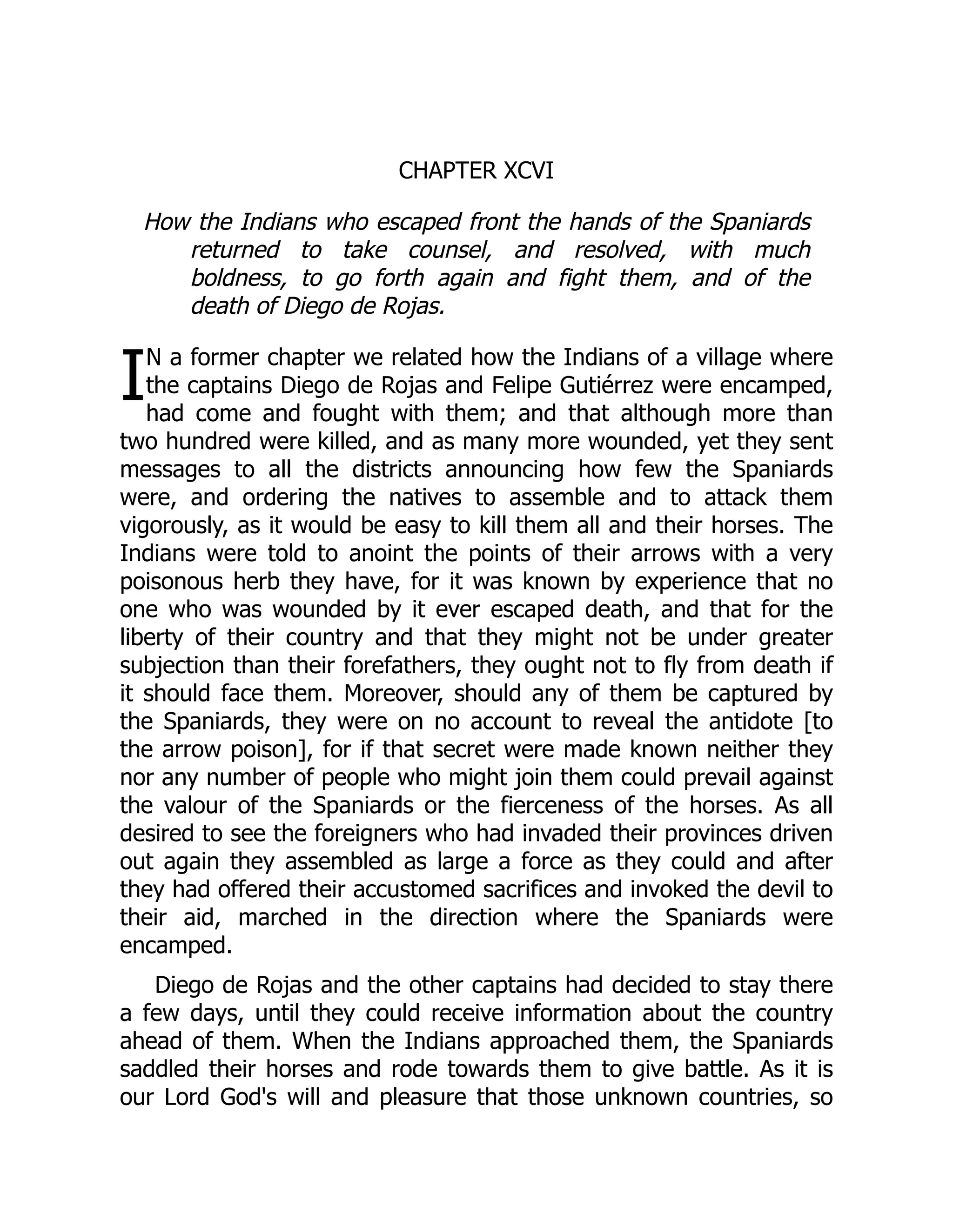 I
CHAPTER XCVI
How the Indians who escaped front the hands of the Spaniards
returned to take counsel, and resolved, with much
boldness, to go forth again and fight them, and of the
death of Diego de Rojas.
N a former chapter we related how the Indians of a village where
the captains Diego de Rojas and Felipe Gutiérrez were encamped,
had come and fought with them; and that although more than
two hundred were killed, and as many more wounded, yet they sent
messages to all the districts announcing how few the Spaniards
were, and ordering the natives to assemble and to attack them
vigorously, as it would be easy to kill them all and their horses. The
Indians were told to anoint the points of their arrows with a very
poisonous herb they have, for it was known by experience that no
one who was wounded by it ever escaped death, and that for the
liberty of their country and that they might not be under greater
subjection than their forefathers, they ought not to fly from death if
it should face them. Moreover, should any of them be captured by
the Spaniards, they were on no account to reveal the antidote [to
the arrow poison], for if that secret were made known neither they
nor any number of people who might join them could prevail against
the valour of the Spaniards or the fierceness of the horses. As all
desired to see the foreigners who had invaded their provinces driven
out again they assembled as large a force as they could and after
they had offered their accustomed sacrifices and invoked the devil to
their aid, marched in the direction where the Spaniards were
encamped.
Diego de Rojas and the other captains had decided to stay there
a few days, until they could receive information about the country
ahead of them. When the Indians approached them, the Spaniards
saddled their horses and rode towards them to give battle. As it is
our Lord God's will and pleasure that those unknown countries, so
 