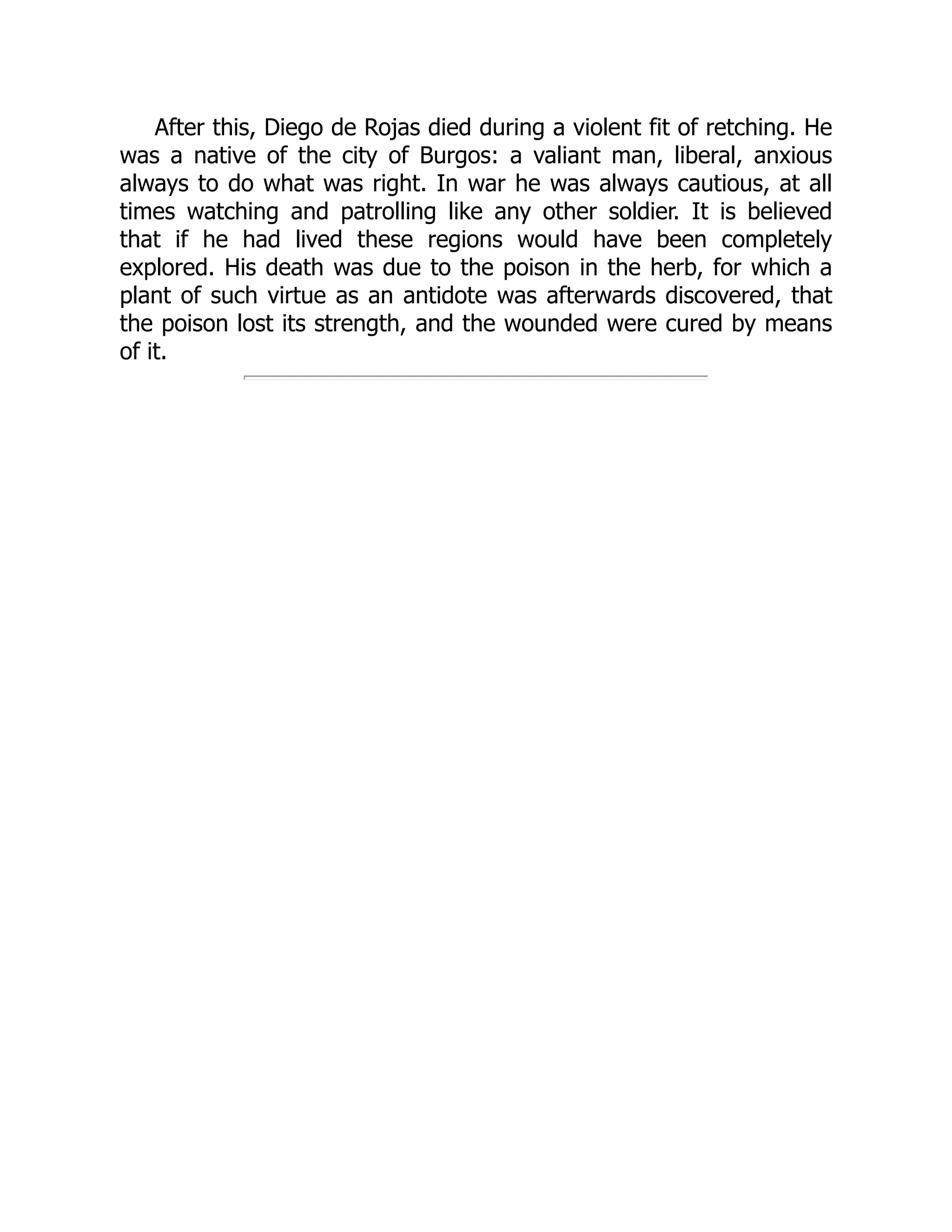After this, Diego de Rojas died during a violent fit of retching. He
was a native of the city of Burgos: a valiant man, liberal, anxious
always to do what was right. In war he was always cautious, at all
times watching and patrolling like any other soldier. It is believed
that if he had lived these regions would have been completely
explored. His death was due to the poison in the herb, for which a
plant of such virtue as an antidote was afterwards discovered, that
the poison lost its strength, and the wounded were cured by means
of it.
 