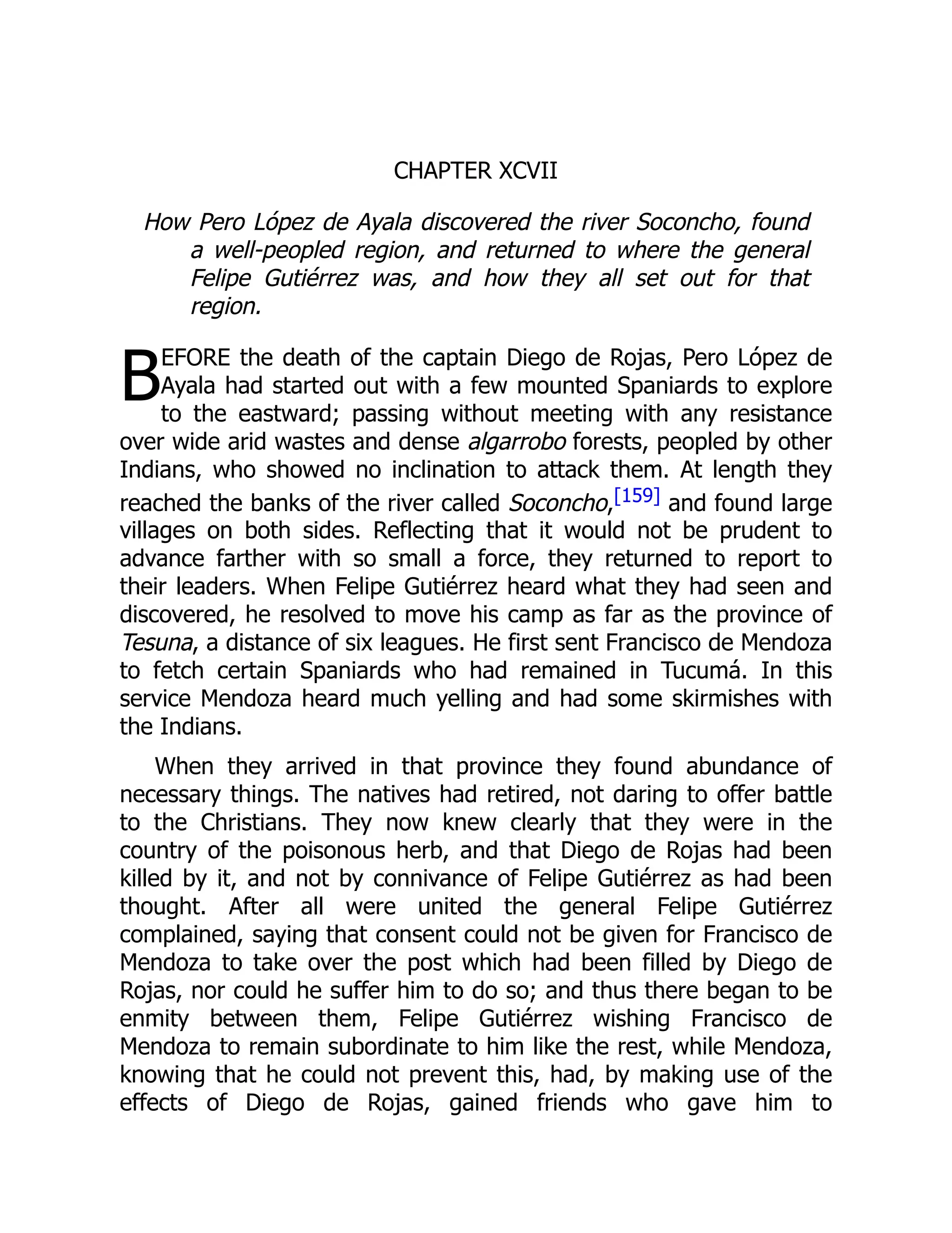 B
CHAPTER XCVII
How Pero López de Ayala discovered the river Soconcho, found
a well-peopled region, and returned to where the general
Felipe Gutiérrez was, and how they all set out for that
region.
EFORE the death of the captain Diego de Rojas, Pero López de
Ayala had started out with a few mounted Spaniards to explore
to the eastward; passing without meeting with any resistance
over wide arid wastes and dense algarrobo forests, peopled by other
Indians, who showed no inclination to attack them. At length they
reached the banks of the river called Soconcho,[159] and found large
villages on both sides. Reflecting that it would not be prudent to
advance farther with so small a force, they returned to report to
their leaders. When Felipe Gutiérrez heard what they had seen and
discovered, he resolved to move his camp as far as the province of
Tesuna, a distance of six leagues. He first sent Francisco de Mendoza
to fetch certain Spaniards who had remained in Tucumá. In this
service Mendoza heard much yelling and had some skirmishes with
the Indians.
When they arrived in that province they found abundance of
necessary things. The natives had retired, not daring to offer battle
to the Christians. They now knew clearly that they were in the
country of the poisonous herb, and that Diego de Rojas had been
killed by it, and not by connivance of Felipe Gutiérrez as had been
thought. After all were united the general Felipe Gutiérrez
complained, saying that consent could not be given for Francisco de
Mendoza to take over the post which had been filled by Diego de
Rojas, nor could he suffer him to do so; and thus there began to be
enmity between them, Felipe Gutiérrez wishing Francisco de
Mendoza to remain subordinate to him like the rest, while Mendoza,
knowing that he could not prevent this, had, by making use of the
effects of Diego de Rojas, gained friends who gave him to
 