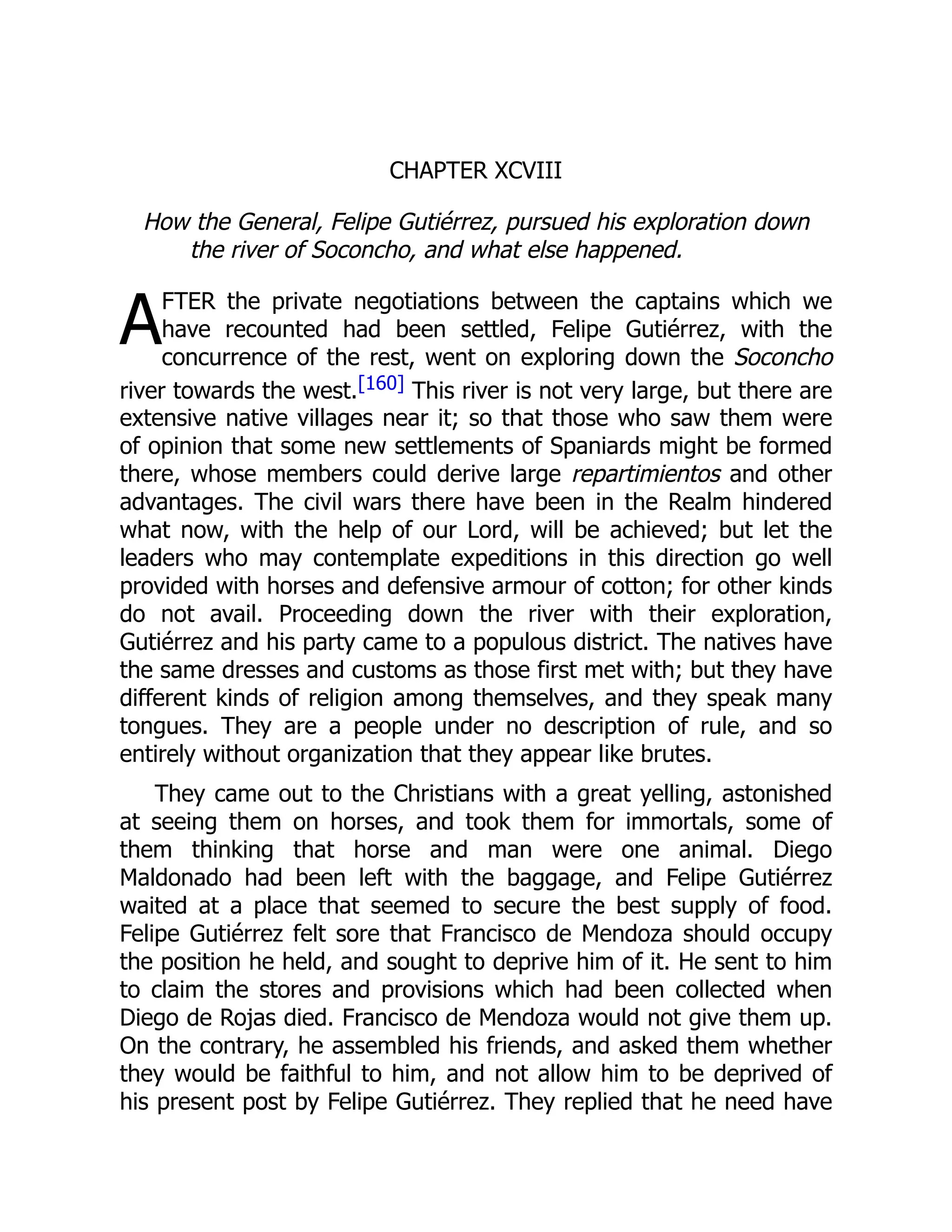 A
CHAPTER XCVIII
How the General, Felipe Gutiérrez, pursued his exploration down
the river of Soconcho, and what else happened.
FTER the private negotiations between the captains which we
have recounted had been settled, Felipe Gutiérrez, with the
concurrence of the rest, went on exploring down the Soconcho
river towards the west.[160] This river is not very large, but there are
extensive native villages near it; so that those who saw them were
of opinion that some new settlements of Spaniards might be formed
there, whose members could derive large repartimientos and other
advantages. The civil wars there have been in the Realm hindered
what now, with the help of our Lord, will be achieved; but let the
leaders who may contemplate expeditions in this direction go well
provided with horses and defensive armour of cotton; for other kinds
do not avail. Proceeding down the river with their exploration,
Gutiérrez and his party came to a populous district. The natives have
the same dresses and customs as those first met with; but they have
different kinds of religion among themselves, and they speak many
tongues. They are a people under no description of rule, and so
entirely without organization that they appear like brutes.
They came out to the Christians with a great yelling, astonished
at seeing them on horses, and took them for immortals, some of
them thinking that horse and man were one animal. Diego
Maldonado had been left with the baggage, and Felipe Gutiérrez
waited at a place that seemed to secure the best supply of food.
Felipe Gutiérrez felt sore that Francisco de Mendoza should occupy
the position he held, and sought to deprive him of it. He sent to him
to claim the stores and provisions which had been collected when
Diego de Rojas died. Francisco de Mendoza would not give them up.
On the contrary, he assembled his friends, and asked them whether
they would be faithful to him, and not allow him to be deprived of
his present post by Felipe Gutiérrez. They replied that he need have
 